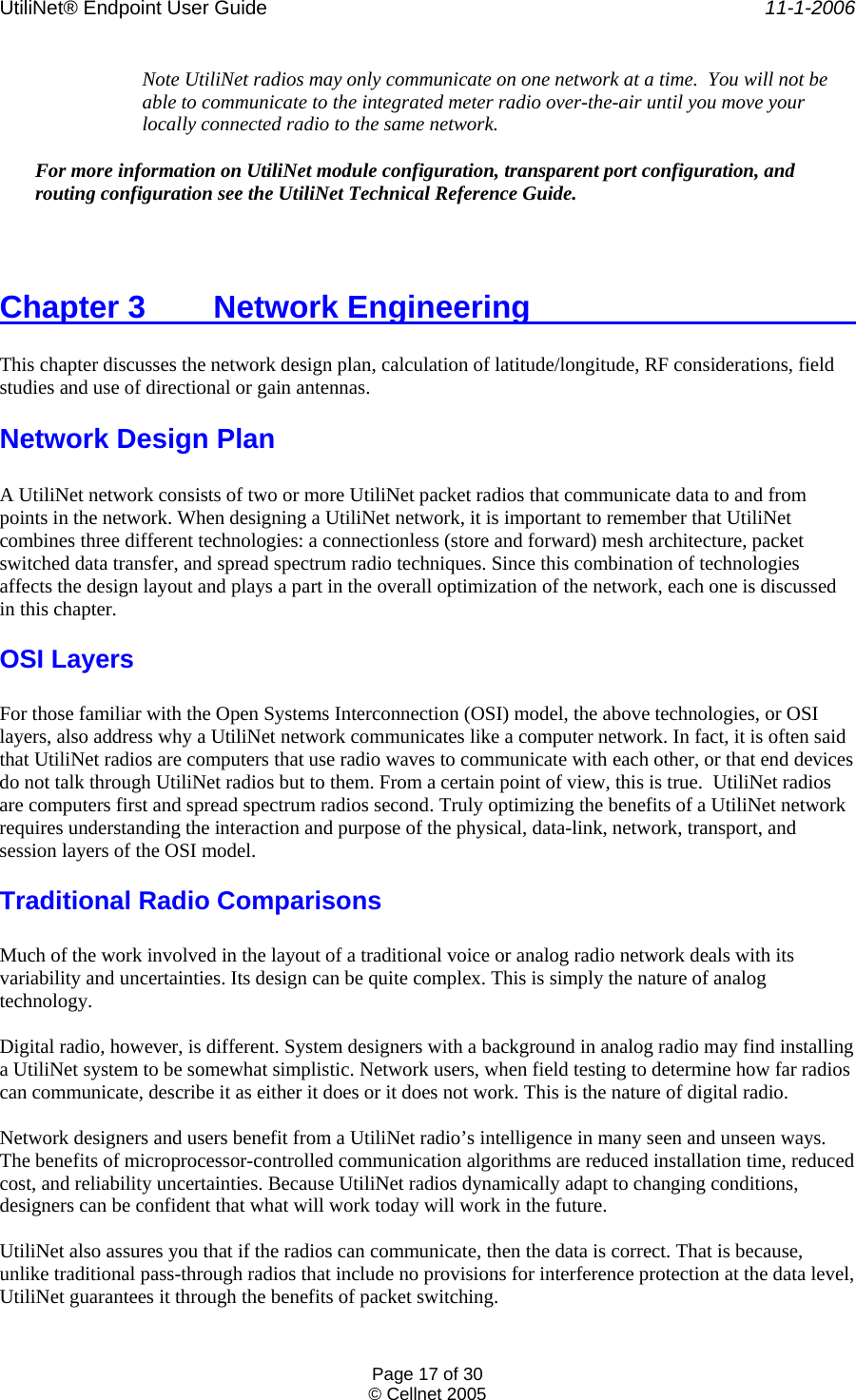 UtiliNet® Endpoint User Guide    11-1-2006 Page 17 of 30 © Cellnet 2005  Note UtiliNet radios may only communicate on one network at a time.  You will not be able to communicate to the integrated meter radio over-the-air until you move your locally connected radio to the same network.   For more information on UtiliNet module configuration, transparent port configuration, and routing configuration see the UtiliNet Technical Reference Guide.  Chapter 3   Network Engineering            This chapter discusses the network design plan, calculation of latitude/longitude, RF considerations, field studies and use of directional or gain antennas. Network Design Plan  A UtiliNet network consists of two or more UtiliNet packet radios that communicate data to and from points in the network. When designing a UtiliNet network, it is important to remember that UtiliNet combines three different technologies: a connectionless (store and forward) mesh architecture, packet switched data transfer, and spread spectrum radio techniques. Since this combination of technologies affects the design layout and plays a part in the overall optimization of the network, each one is discussed in this chapter. OSI Layers  For those familiar with the Open Systems Interconnection (OSI) model, the above technologies, or OSI layers, also address why a UtiliNet network communicates like a computer network. In fact, it is often said that UtiliNet radios are computers that use radio waves to communicate with each other, or that end devices do not talk through UtiliNet radios but to them. From a certain point of view, this is true.  UtiliNet radios are computers first and spread spectrum radios second. Truly optimizing the benefits of a UtiliNet network requires understanding the interaction and purpose of the physical, data-link, network, transport, and session layers of the OSI model. Traditional Radio Comparisons  Much of the work involved in the layout of a traditional voice or analog radio network deals with its variability and uncertainties. Its design can be quite complex. This is simply the nature of analog technology.  Digital radio, however, is different. System designers with a background in analog radio may find installing a UtiliNet system to be somewhat simplistic. Network users, when field testing to determine how far radios can communicate, describe it as either it does or it does not work. This is the nature of digital radio.  Network designers and users benefit from a UtiliNet radio’s intelligence in many seen and unseen ways. The benefits of microprocessor-controlled communication algorithms are reduced installation time, reduced cost, and reliability uncertainties. Because UtiliNet radios dynamically adapt to changing conditions, designers can be confident that what will work today will work in the future.  UtiliNet also assures you that if the radios can communicate, then the data is correct. That is because, unlike traditional pass-through radios that include no provisions for interference protection at the data level, UtiliNet guarantees it through the benefits of packet switching. 
