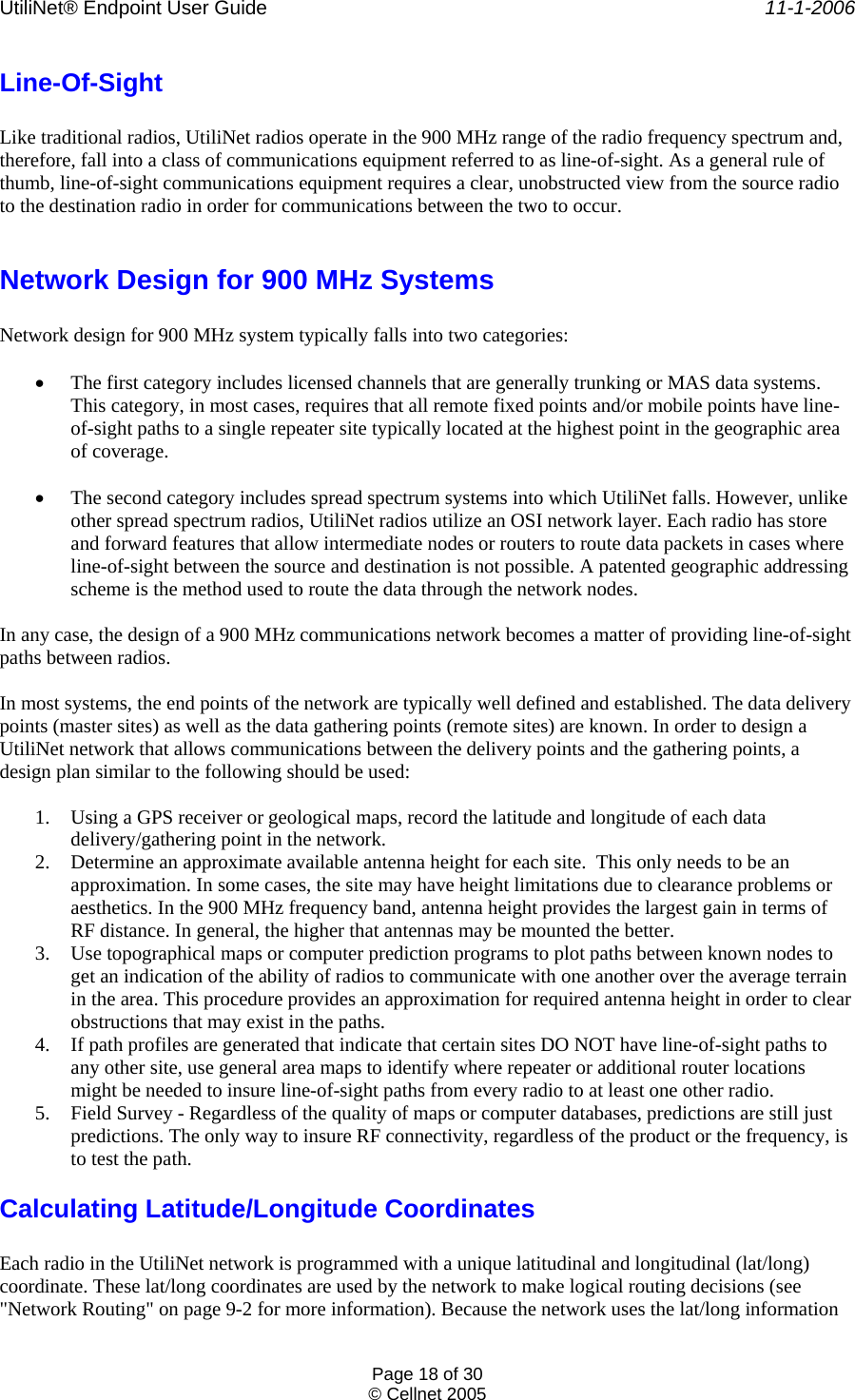 UtiliNet® Endpoint User Guide    11-1-2006 Page 18 of 30 © Cellnet 2005  Line-Of-Sight  Like traditional radios, UtiliNet radios operate in the 900 MHz range of the radio frequency spectrum and, therefore, fall into a class of communications equipment referred to as line-of-sight. As a general rule of thumb, line-of-sight communications equipment requires a clear, unobstructed view from the source radio to the destination radio in order for communications between the two to occur.  Network Design for 900 MHz Systems  Network design for 900 MHz system typically falls into two categories:  • The first category includes licensed channels that are generally trunking or MAS data systems. This category, in most cases, requires that all remote fixed points and/or mobile points have line-of-sight paths to a single repeater site typically located at the highest point in the geographic area of coverage.  • The second category includes spread spectrum systems into which UtiliNet falls. However, unlike other spread spectrum radios, UtiliNet radios utilize an OSI network layer. Each radio has store and forward features that allow intermediate nodes or routers to route data packets in cases where line-of-sight between the source and destination is not possible. A patented geographic addressing scheme is the method used to route the data through the network nodes.  In any case, the design of a 900 MHz communications network becomes a matter of providing line-of-sight paths between radios.  In most systems, the end points of the network are typically well defined and established. The data delivery points (master sites) as well as the data gathering points (remote sites) are known. In order to design a UtiliNet network that allows communications between the delivery points and the gathering points, a design plan similar to the following should be used:  1. Using a GPS receiver or geological maps, record the latitude and longitude of each data delivery/gathering point in the network. 2. Determine an approximate available antenna height for each site.  This only needs to be an approximation. In some cases, the site may have height limitations due to clearance problems or aesthetics. In the 900 MHz frequency band, antenna height provides the largest gain in terms of RF distance. In general, the higher that antennas may be mounted the better. 3. Use topographical maps or computer prediction programs to plot paths between known nodes to get an indication of the ability of radios to communicate with one another over the average terrain in the area. This procedure provides an approximation for required antenna height in order to clear obstructions that may exist in the paths. 4. If path profiles are generated that indicate that certain sites DO NOT have line-of-sight paths to any other site, use general area maps to identify where repeater or additional router locations might be needed to insure line-of-sight paths from every radio to at least one other radio. 5. Field Survey - Regardless of the quality of maps or computer databases, predictions are still just predictions. The only way to insure RF connectivity, regardless of the product or the frequency, is to test the path. Calculating Latitude/Longitude Coordinates  Each radio in the UtiliNet network is programmed with a unique latitudinal and longitudinal (lat/long) coordinate. These lat/long coordinates are used by the network to make logical routing decisions (see &quot;Network Routing&quot; on page 9-2 for more information). Because the network uses the lat/long information 