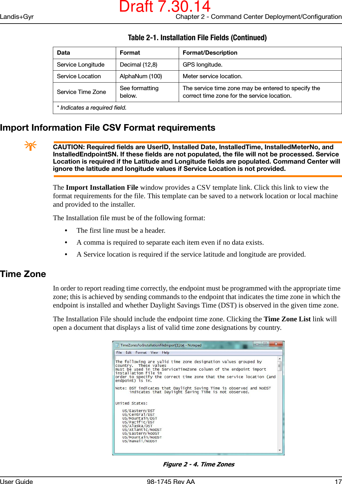 Landis+Gyr Chapter 2 - Command Center Deployment/ConfigurationUser Guide 98-1745 Rev AA 17Import Information File CSV Format requirementsACAUTION: Required fields are UserID, Installed Date, InstalledTime, InstalledMeterNo, and InstalledEndpointSN. If these fields are not populated, the file will not be processed. Service Location is required if the Latitude and Longitude fields are populated. Command Center will ignore the latitude and longitude values if Service Location is not provided.The Import Installation File window provides a CSV template link. Click this link to view the format requirements for the file. This template can be saved to a network location or local machine and provided to the installer.The Installation file must be of the following format:•The first line must be a header.•A comma is required to separate each item even if no data exists.•A Service location is required if the service latitude and longitude are provided.Time ZoneIn order to report reading time correctly, the endpoint must be programmed with the appropriate time zone; this is achieved by sending commands to the endpoint that indicates the time zone in which the endpoint is installed and whether Daylight Savings Time (DST) is observed in the given time zone.The Installation File should include the endpoint time zone. Clicking the Time Zone List link will open a document that displays a list of valid time zone designations by country. Figure 2 - 4. Time ZonesService Longitude Decimal (12,8) GPS longitude.Service Location AlphaNum (100) Meter service location.Service Time Zone See formatting below.The service time zone may be entered to specify the correct time zone for the service location.Table 2-1. Installation File Fields (Continued)Data Format Format/Description* Indicates a required field.Draft 7.30.14