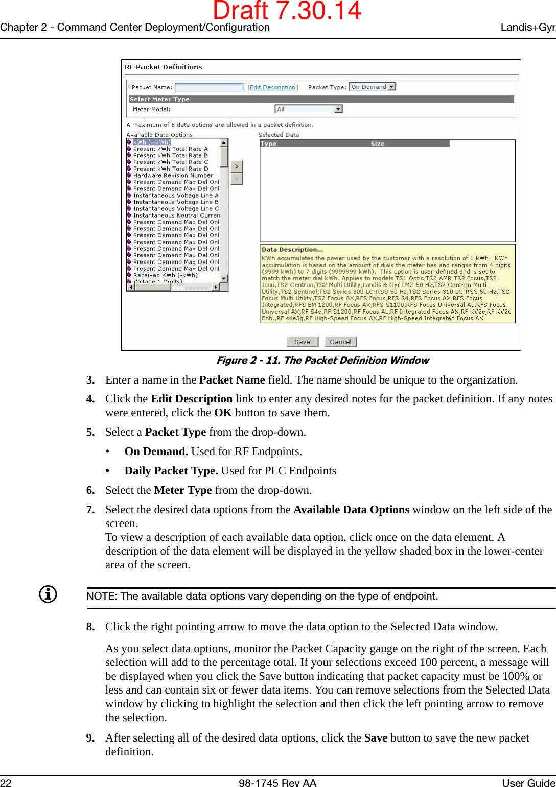 Chapter 2 - Command Center Deployment/Configuration Landis+Gyr22 98-1745 Rev AA User Guide Figure 2 - 11. The Packet Definition Window3. Enter a name in the Packet Name field. The name should be unique to the organization.4. Click the Edit Description link to enter any desired notes for the packet definition. If any notes were entered, click the OK button to save them.5. Select a Packet Type from the drop-down.•On Demand. Used for RF Endpoints.• Daily Packet Type. Used for PLC Endpoints6. Select the Meter Type from the drop-down.7. Select the desired data options from the Available Data Options window on the left side of the screen.To view a description of each available data option, click once on the data element. A description of the data element will be displayed in the yellow shaded box in the lower-center area of the screen.NOTE: The available data options vary depending on the type of endpoint.8. Click the right pointing arrow to move the data option to the Selected Data window.As you select data options, monitor the Packet Capacity gauge on the right of the screen. Each selection will add to the percentage total. If your selections exceed 100 percent, a message will be displayed when you click the Save button indicating that packet capacity must be 100% or less and can contain six or fewer data items. You can remove selections from the Selected Data window by clicking to highlight the selection and then click the left pointing arrow to remove the selection.9. After selecting all of the desired data options, click the Save button to save the new packet definition.Draft 7.30.14