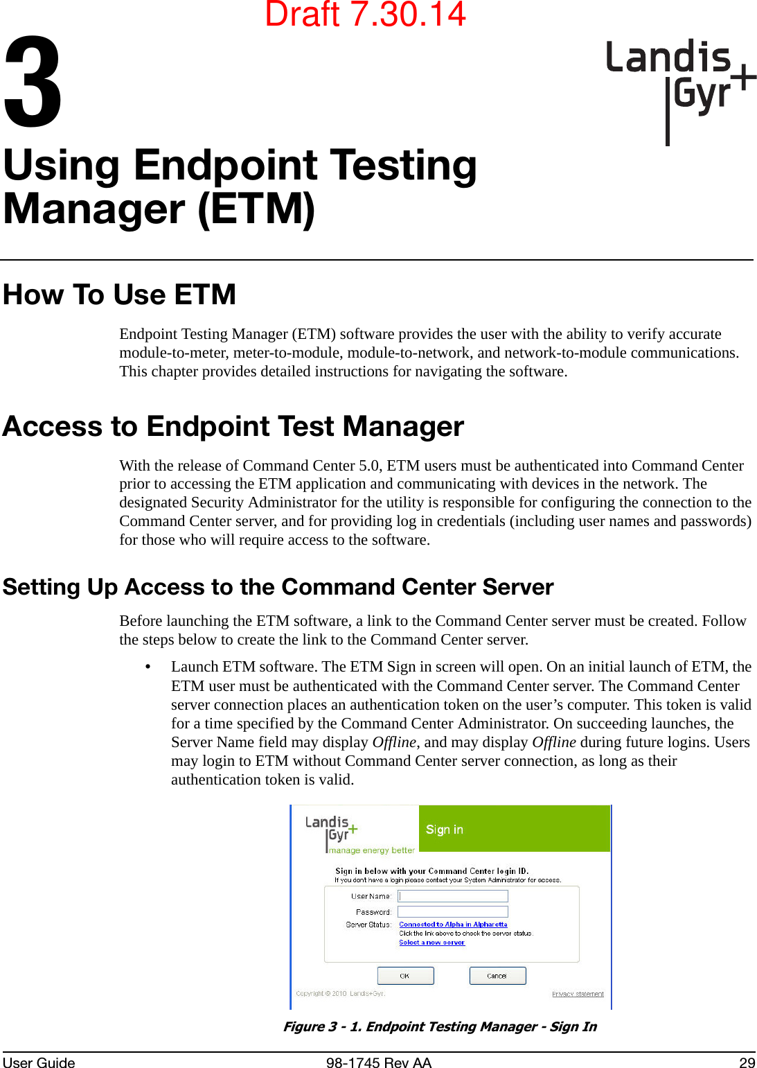 User Guide 98-1745 Rev AA 293Using Endpoint Testing Manager (ETM)How To Use ETMEndpoint Testing Manager (ETM) software provides the user with the ability to verify accurate module-to-meter, meter-to-module, module-to-network, and network-to-module communications. This chapter provides detailed instructions for navigating the software.Access to Endpoint Test ManagerWith the release of Command Center 5.0, ETM users must be authenticated into Command Center prior to accessing the ETM application and communicating with devices in the network. The designated Security Administrator for the utility is responsible for configuring the connection to the Command Center server, and for providing log in credentials (including user names and passwords) for those who will require access to the software.Setting Up Access to the Command Center ServerBefore launching the ETM software, a link to the Command Center server must be created. Follow the steps below to create the link to the Command Center server.•Launch ETM software. The ETM Sign in screen will open. On an initial launch of ETM, the ETM user must be authenticated with the Command Center server. The Command Center server connection places an authentication token on the user’s computer. This token is valid for a time specified by the Command Center Administrator. On succeeding launches, the Server Name field may display Offline, and may display Offline during future logins. Users may login to ETM without Command Center server connection, as long as their authentication token is valid. Figure 3 - 1. Endpoint Testing Manager - Sign InDraft 7.30.14
