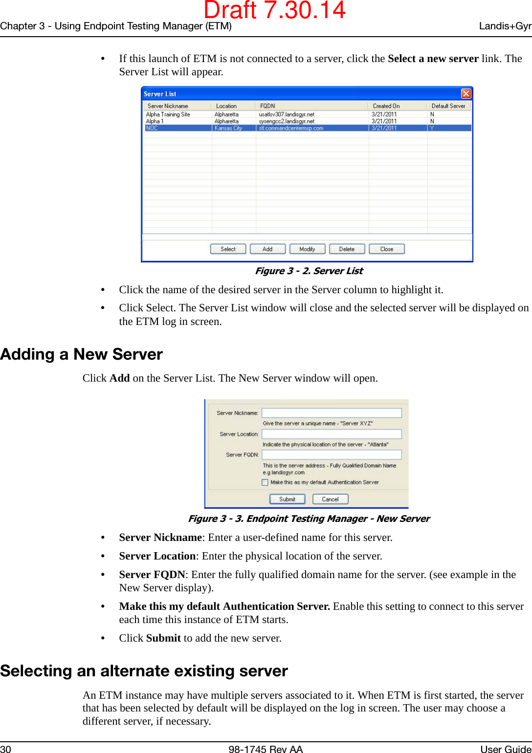 Chapter 3 - Using Endpoint Testing Manager (ETM) Landis+Gyr30 98-1745 Rev AA User Guide•If this launch of ETM is not connected to a server, click the Select a new server link. The Server List will appear. Figure 3 - 2. Server List•Click the name of the desired server in the Server column to highlight it.•Click Select. The Server List window will close and the selected server will be displayed on the ETM log in screen.Adding a New ServerClick Add on the Server List. The New Server window will open. Figure 3 - 3. Endpoint Testing Manager - New Server• Server Nickname: Enter a user-defined name for this server.• Server Location: Enter the physical location of the server.• Server FQDN: Enter the fully qualified domain name for the server. (see example in the New Server display). • Make this my default Authentication Server. Enable this setting to connect to this server   each time this instance of ETM starts.•Click Submit to add the new server.Selecting an alternate existing serverAn ETM instance may have multiple servers associated to it. When ETM is first started, the server that has been selected by default will be displayed on the log in screen. The user may choose a different server, if necessary.Draft 7.30.14