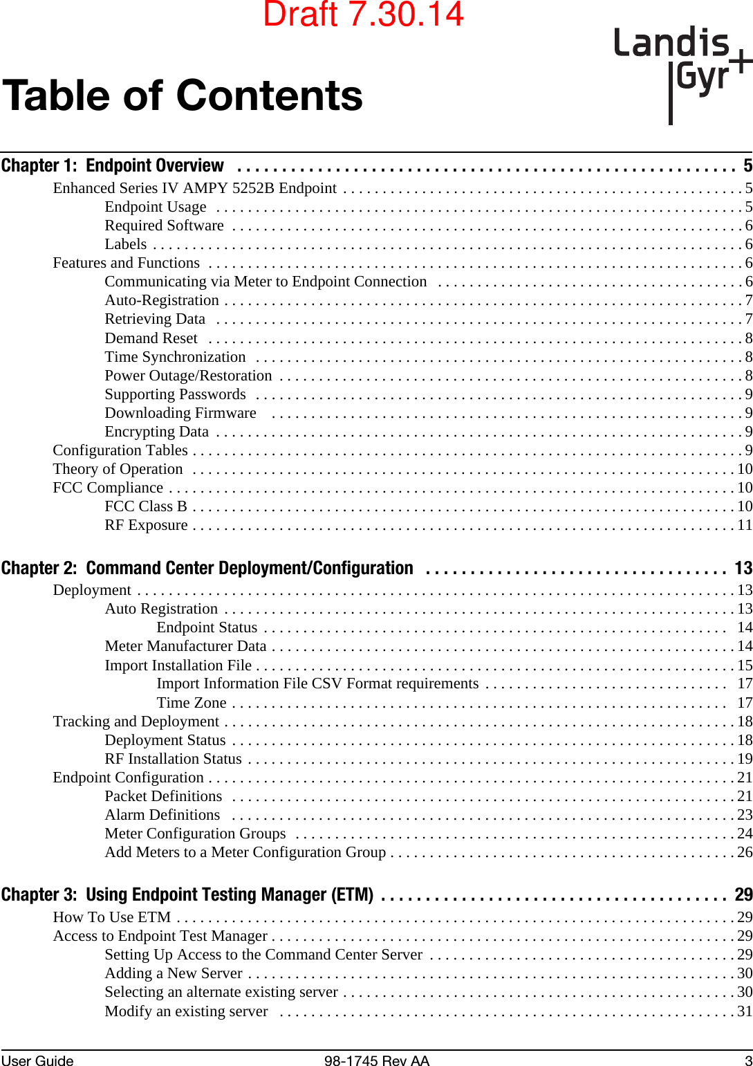 User Guide 98-1745 Rev AA 3Table of ContentsChapter 1:  Endpoint Overview   . . . . . . . . . . . . . . . . . . . . . . . . . . . . . . . . . . . . . . . . . . . . . . . . . . . . . . . .  5Enhanced Series IV AMPY 5252B Endpoint . . . . . . . . . . . . . . . . . . . . . . . . . . . . . . . . . . . . . . . . . . . . . . . . . . . 5Endpoint Usage  . . . . . . . . . . . . . . . . . . . . . . . . . . . . . . . . . . . . . . . . . . . . . . . . . . . . . . . . . . . . . . . . . . .5Required Software  . . . . . . . . . . . . . . . . . . . . . . . . . . . . . . . . . . . . . . . . . . . . . . . . . . . . . . . . . . . . . . . . . 6Labels . . . . . . . . . . . . . . . . . . . . . . . . . . . . . . . . . . . . . . . . . . . . . . . . . . . . . . . . . . . . . . . . . . . . . . . . . . . 6Features and Functions  . . . . . . . . . . . . . . . . . . . . . . . . . . . . . . . . . . . . . . . . . . . . . . . . . . . . . . . . . . . . . . . . . . . . 6Communicating via Meter to Endpoint Connection  . . . . . . . . . . . . . . . . . . . . . . . . . . . . . . . . . . . . . . . 6Auto-Registration . . . . . . . . . . . . . . . . . . . . . . . . . . . . . . . . . . . . . . . . . . . . . . . . . . . . . . . . . . . . . . . . . . 7Retrieving Data   . . . . . . . . . . . . . . . . . . . . . . . . . . . . . . . . . . . . . . . . . . . . . . . . . . . . . . . . . . . . . . . . . . . 7Demand Reset   . . . . . . . . . . . . . . . . . . . . . . . . . . . . . . . . . . . . . . . . . . . . . . . . . . . . . . . . . . . . . . . . . . . . 8Time Synchronization  . . . . . . . . . . . . . . . . . . . . . . . . . . . . . . . . . . . . . . . . . . . . . . . . . . . . . . . . . . . . . . 8Power Outage/Restoration  . . . . . . . . . . . . . . . . . . . . . . . . . . . . . . . . . . . . . . . . . . . . . . . . . . . . . . . . . . . 8Supporting Passwords  . . . . . . . . . . . . . . . . . . . . . . . . . . . . . . . . . . . . . . . . . . . . . . . . . . . . . . . . . . . . . . 9Downloading Firmware    . . . . . . . . . . . . . . . . . . . . . . . . . . . . . . . . . . . . . . . . . . . . . . . . . . . . . . . . . . . . 9Encrypting Data  . . . . . . . . . . . . . . . . . . . . . . . . . . . . . . . . . . . . . . . . . . . . . . . . . . . . . . . . . . . . . . . . . . . 9Configuration Tables . . . . . . . . . . . . . . . . . . . . . . . . . . . . . . . . . . . . . . . . . . . . . . . . . . . . . . . . . . . . . . . . . . . . . . 9Theory of Operation  . . . . . . . . . . . . . . . . . . . . . . . . . . . . . . . . . . . . . . . . . . . . . . . . . . . . . . . . . . . . . . . . . . . . .10FCC Compliance . . . . . . . . . . . . . . . . . . . . . . . . . . . . . . . . . . . . . . . . . . . . . . . . . . . . . . . . . . . . . . . . . . . . . . . . 10FCC Class B . . . . . . . . . . . . . . . . . . . . . . . . . . . . . . . . . . . . . . . . . . . . . . . . . . . . . . . . . . . . . . . . . . . . .10RF Exposure . . . . . . . . . . . . . . . . . . . . . . . . . . . . . . . . . . . . . . . . . . . . . . . . . . . . . . . . . . . . . . . . . . . . . 11Chapter 2:  Command Center Deployment/Configuration   . . . . . . . . . . . . . . . . . . . . . . . . . . . . . . . . . .  13Deployment . . . . . . . . . . . . . . . . . . . . . . . . . . . . . . . . . . . . . . . . . . . . . . . . . . . . . . . . . . . . . . . . . . . . . . . . . . . . 13Auto Registration . . . . . . . . . . . . . . . . . . . . . . . . . . . . . . . . . . . . . . . . . . . . . . . . . . . . . . . . . . . . . . . . . 13Endpoint Status . . . . . . . . . . . . . . . . . . . . . . . . . . . . . . . . . . . . . . . . . . . . . . . . . . . . . . . . . . .  14Meter Manufacturer Data . . . . . . . . . . . . . . . . . . . . . . . . . . . . . . . . . . . . . . . . . . . . . . . . . . . . . . . . . . . 14Import Installation File . . . . . . . . . . . . . . . . . . . . . . . . . . . . . . . . . . . . . . . . . . . . . . . . . . . . . . . . . . . . . 15Import Information File CSV Format requirements . . . . . . . . . . . . . . . . . . . . . . . . . . . . . . .  17Time Zone . . . . . . . . . . . . . . . . . . . . . . . . . . . . . . . . . . . . . . . . . . . . . . . . . . . . . . . . . . . . . . .   17Tracking and Deployment . . . . . . . . . . . . . . . . . . . . . . . . . . . . . . . . . . . . . . . . . . . . . . . . . . . . . . . . . . . . . . . . . 18Deployment Status . . . . . . . . . . . . . . . . . . . . . . . . . . . . . . . . . . . . . . . . . . . . . . . . . . . . . . . . . . . . . . . . 18RF Installation Status . . . . . . . . . . . . . . . . . . . . . . . . . . . . . . . . . . . . . . . . . . . . . . . . . . . . . . . . . . . . . .19Endpoint Configuration . . . . . . . . . . . . . . . . . . . . . . . . . . . . . . . . . . . . . . . . . . . . . . . . . . . . . . . . . . . . . . . . . . . 21Packet Definitions  . . . . . . . . . . . . . . . . . . . . . . . . . . . . . . . . . . . . . . . . . . . . . . . . . . . . . . . . . . . . . . . . 21Alarm Definitions   . . . . . . . . . . . . . . . . . . . . . . . . . . . . . . . . . . . . . . . . . . . . . . . . . . . . . . . . . . . . . . . . 23Meter Configuration Groups  . . . . . . . . . . . . . . . . . . . . . . . . . . . . . . . . . . . . . . . . . . . . . . . . . . . . . . . . 24Add Meters to a Meter Configuration Group . . . . . . . . . . . . . . . . . . . . . . . . . . . . . . . . . . . . . . . . . . . .26Chapter 3:  Using Endpoint Testing Manager (ETM)  . . . . . . . . . . . . . . . . . . . . . . . . . . . . . . . . . . . . . . .  29How To Use ETM . . . . . . . . . . . . . . . . . . . . . . . . . . . . . . . . . . . . . . . . . . . . . . . . . . . . . . . . . . . . . . . . . . . . . . .29Access to Endpoint Test Manager . . . . . . . . . . . . . . . . . . . . . . . . . . . . . . . . . . . . . . . . . . . . . . . . . . . . . . . . . . . 29Setting Up Access to the Command Center Server  . . . . . . . . . . . . . . . . . . . . . . . . . . . . . . . . . . . . . . . 29Adding a New Server . . . . . . . . . . . . . . . . . . . . . . . . . . . . . . . . . . . . . . . . . . . . . . . . . . . . . . . . . . . . . .30Selecting an alternate existing server . . . . . . . . . . . . . . . . . . . . . . . . . . . . . . . . . . . . . . . . . . . . . . . . . . 30Modify an existing server   . . . . . . . . . . . . . . . . . . . . . . . . . . . . . . . . . . . . . . . . . . . . . . . . . . . . . . . . . .31Draft 7.30.14