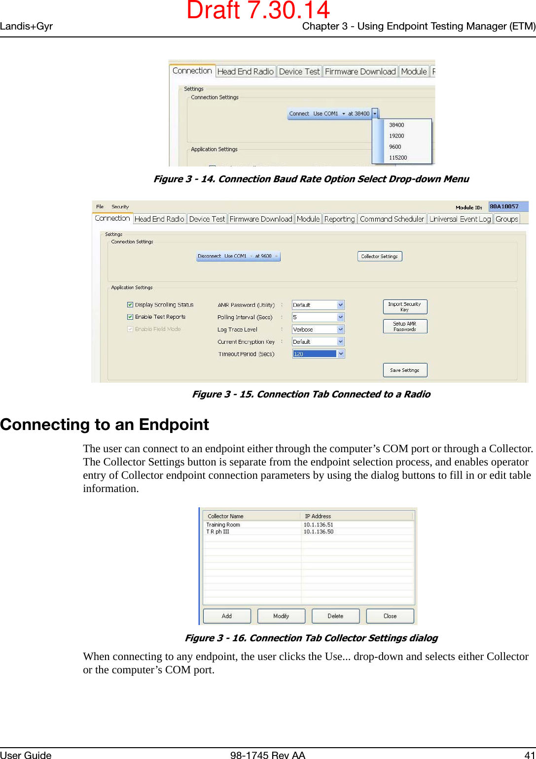 Landis+Gyr Chapter 3 - Using Endpoint Testing Manager (ETM)User Guide 98-1745 Rev AA 41 Figure 3 - 14. Connection Baud Rate Option Select Drop-down Menu Figure 3 - 15. Connection Tab Connected to a RadioConnecting to an EndpointThe user can connect to an endpoint either through the computer’s COM port or through a Collector. The Collector Settings button is separate from the endpoint selection process, and enables operator entry of Collector endpoint connection parameters by using the dialog buttons to fill in or edit table information. Figure 3 - 16. Connection Tab Collector Settings dialogWhen connecting to any endpoint, the user clicks the Use... drop-down and selects either Collector or the computer’s COM port.Draft 7.30.14