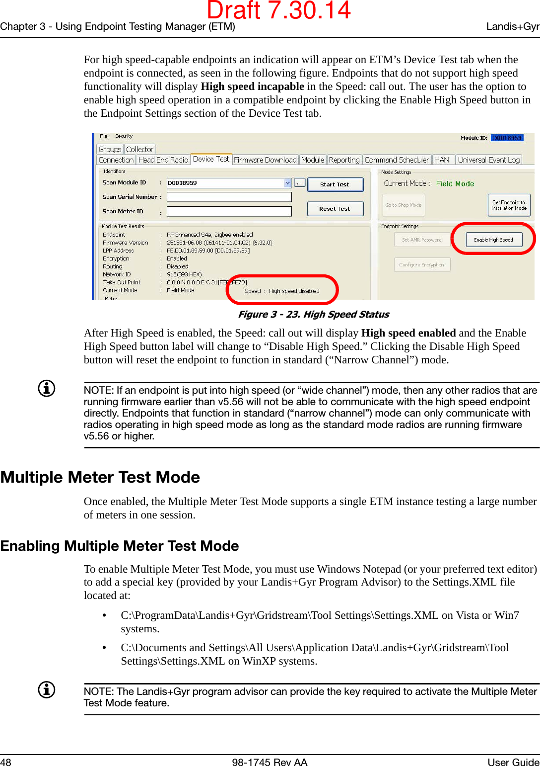 Chapter 3 - Using Endpoint Testing Manager (ETM) Landis+Gyr48 98-1745 Rev AA User GuideFor high speed-capable endpoints an indication will appear on ETM’s Device Test tab when the endpoint is connected, as seen in the following figure. Endpoints that do not support high speed functionality will display High speed incapable in the Speed: call out. The user has the option to enable high speed operation in a compatible endpoint by clicking the Enable High Speed button in the Endpoint Settings section of the Device Test tab. Figure 3 - 23. High Speed StatusAfter High Speed is enabled, the Speed: call out will display High speed enabled and the Enable High Speed button label will change to “Disable High Speed.” Clicking the Disable High Speed button will reset the endpoint to function in standard (“Narrow Channel”) mode.NOTE: If an endpoint is put into high speed (or “wide channel”) mode, then any other radios that are running firmware earlier than v5.56 will not be able to communicate with the high speed endpoint directly. Endpoints that function in standard (“narrow channel”) mode can only communicate with radios operating in high speed mode as long as the standard mode radios are running firmware v5.56 or higher.Multiple Meter Test ModeOnce enabled, the Multiple Meter Test Mode supports a single ETM instance testing a large number of meters in one session. Enabling Multiple Meter Test ModeTo enable Multiple Meter Test Mode, you must use Windows Notepad (or your preferred text editor) to add a special key (provided by your Landis+Gyr Program Advisor) to the Settings.XML file located at: •C:\ProgramData\Landis+Gyr\Gridstream\Tool Settings\Settings.XML on Vista or Win7 systems.•C:\Documents and Settings\All Users\Application Data\Landis+Gyr\Gridstream\Tool Settings\Settings.XML on WinXP systems.NOTE: The Landis+Gyr program advisor can provide the key required to activate the Multiple Meter Test Mode feature.Draft 7.30.14