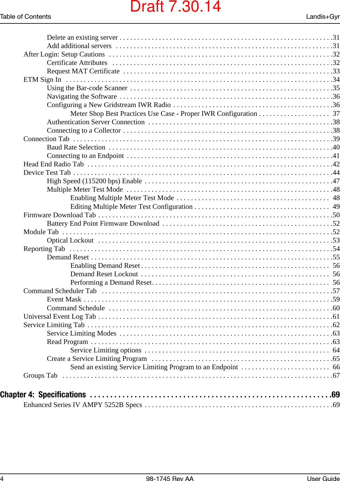 Table of Contents Landis+Gyr4 98-1745 Rev AA User GuideDelete an existing server . . . . . . . . . . . . . . . . . . . . . . . . . . . . . . . . . . . . . . . . . . . . . . . . . . . . . . . . . . . .31Add additional servers  . . . . . . . . . . . . . . . . . . . . . . . . . . . . . . . . . . . . . . . . . . . . . . . . . . . . . . . . . . . . .31After Login: Setup Cautions  . . . . . . . . . . . . . . . . . . . . . . . . . . . . . . . . . . . . . . . . . . . . . . . . . . . . . . . . . . . . . . .32Certificate Attributes   . . . . . . . . . . . . . . . . . . . . . . . . . . . . . . . . . . . . . . . . . . . . . . . . . . . . . . . . . . . . . .32Request MAT Certificate  . . . . . . . . . . . . . . . . . . . . . . . . . . . . . . . . . . . . . . . . . . . . . . . . . . . . . . . . . . .33ETM Sign In   . . . . . . . . . . . . . . . . . . . . . . . . . . . . . . . . . . . . . . . . . . . . . . . . . . . . . . . . . . . . . . . . . . . . . . . . . . .34Using the Bar-code Scanner  . . . . . . . . . . . . . . . . . . . . . . . . . . . . . . . . . . . . . . . . . . . . . . . . . . . . . . . . .35Navigating the Software . . . . . . . . . . . . . . . . . . . . . . . . . . . . . . . . . . . . . . . . . . . . . . . . . . . . . . . . . . . .36Configuring a New Gridstream IWR Radio . . . . . . . . . . . . . . . . . . . . . . . . . . . . . . . . . . . . . . . . . . . . .36Meter Shop Best Practices Use Case - Proper IWR Configuration . . . . . . . . . . . . . . . . . . . .  37Authentication Server Connection  . . . . . . . . . . . . . . . . . . . . . . . . . . . . . . . . . . . . . . . . . . . . . . . . . . . .38Connecting to a Collector . . . . . . . . . . . . . . . . . . . . . . . . . . . . . . . . . . . . . . . . . . . . . . . . . . . . . . . . . . .38Connection Tab  . . . . . . . . . . . . . . . . . . . . . . . . . . . . . . . . . . . . . . . . . . . . . . . . . . . . . . . . . . . . . . . . . . . . . . . . .39Baud Rate Selection  . . . . . . . . . . . . . . . . . . . . . . . . . . . . . . . . . . . . . . . . . . . . . . . . . . . . . . . . . . . . . . .40Connecting to an Endpoint  . . . . . . . . . . . . . . . . . . . . . . . . . . . . . . . . . . . . . . . . . . . . . . . . . . . . . . . . . .41Head End Radio Tab  . . . . . . . . . . . . . . . . . . . . . . . . . . . . . . . . . . . . . . . . . . . . . . . . . . . . . . . . . . . . . . . . . . . . .42Device Test Tab . . . . . . . . . . . . . . . . . . . . . . . . . . . . . . . . . . . . . . . . . . . . . . . . . . . . . . . . . . . . . . . . . . . . . . . . .44High Speed (115200 bps) Enable . . . . . . . . . . . . . . . . . . . . . . . . . . . . . . . . . . . . . . . . . . . . . . . . . . . . .47Multiple Meter Test Mode  . . . . . . . . . . . . . . . . . . . . . . . . . . . . . . . . . . . . . . . . . . . . . . . . . . . . . . . . . .48Enabling Multiple Meter Test Mode . . . . . . . . . . . . . . . . . . . . . . . . . . . . . . . . . . . . . . . . . . .  48Editing Multiple Meter Test Configuration . . . . . . . . . . . . . . . . . . . . . . . . . . . . . . . . . . . . . .  49Firmware Download Tab . . . . . . . . . . . . . . . . . . . . . . . . . . . . . . . . . . . . . . . . . . . . . . . . . . . . . . . . . . . . . . . . . .50Battery End Point Firmware Download  . . . . . . . . . . . . . . . . . . . . . . . . . . . . . . . . . . . . . . . . . . . . . . . .52Module Tab  . . . . . . . . . . . . . . . . . . . . . . . . . . . . . . . . . . . . . . . . . . . . . . . . . . . . . . . . . . . . . . . . . . . . . . . . . . . .52Optical Lockout  . . . . . . . . . . . . . . . . . . . . . . . . . . . . . . . . . . . . . . . . . . . . . . . . . . . . . . . . . . . . . . . . . .53Reporting Tab  . . . . . . . . . . . . . . . . . . . . . . . . . . . . . . . . . . . . . . . . . . . . . . . . . . . . . . . . . . . . . . . . . . . . . . . . . .54Demand Reset . . . . . . . . . . . . . . . . . . . . . . . . . . . . . . . . . . . . . . . . . . . . . . . . . . . . . . . . . . . . . . . . . . . .55Enabling Demand Reset . . . . . . . . . . . . . . . . . . . . . . . . . . . . . . . . . . . . . . . . . . . . . . . . . . . . .  56Demand Reset Lockout  . . . . . . . . . . . . . . . . . . . . . . . . . . . . . . . . . . . . . . . . . . . . . . . . . . . . .  56Performing a Demand Reset. . . . . . . . . . . . . . . . . . . . . . . . . . . . . . . . . . . . . . . . . . . . . . . . . .  56Command Scheduler Tab   . . . . . . . . . . . . . . . . . . . . . . . . . . . . . . . . . . . . . . . . . . . . . . . . . . . . . . . . . . . . . . . . .57Event Mask . . . . . . . . . . . . . . . . . . . . . . . . . . . . . . . . . . . . . . . . . . . . . . . . . . . . . . . . . . . . . . . . . . . . . .59Command Schedule  . . . . . . . . . . . . . . . . . . . . . . . . . . . . . . . . . . . . . . . . . . . . . . . . . . . . . . . . . . . . . . .60Universal Event Log Tab . . . . . . . . . . . . . . . . . . . . . . . . . . . . . . . . . . . . . . . . . . . . . . . . . . . . . . . . . . . . . . . . . .61Service Limiting Tab . . . . . . . . . . . . . . . . . . . . . . . . . . . . . . . . . . . . . . . . . . . . . . . . . . . . . . . . . . . . . . . . . . . . .62Service Limiting Modes  . . . . . . . . . . . . . . . . . . . . . . . . . . . . . . . . . . . . . . . . . . . . . . . . . . . . . . . . . . . .63Read Program  . . . . . . . . . . . . . . . . . . . . . . . . . . . . . . . . . . . . . . . . . . . . . . . . . . . . . . . . . . . . . . . . . . . .63Service Limiting options  . . . . . . . . . . . . . . . . . . . . . . . . . . . . . . . . . . . . . . . . . . . . . . . . . . . .  64Create a Service Limiting Program  . . . . . . . . . . . . . . . . . . . . . . . . . . . . . . . . . . . . . . . . . . . . . . . . . . .65Send an existing Service Limiting Program to an Endpoint  . . . . . . . . . . . . . . . . . . . . . . . . .  66Groups Tab   . . . . . . . . . . . . . . . . . . . . . . . . . . . . . . . . . . . . . . . . . . . . . . . . . . . . . . . . . . . . . . . . . . . . . . . . . . . .67Chapter 4:  Specifications  . . . . . . . . . . . . . . . . . . . . . . . . . . . . . . . . . . . . . . . . . . . . . . . . . . . . . . . . . . . .69Enhanced Series IV AMPY 5252B Specs . . . . . . . . . . . . . . . . . . . . . . . . . . . . . . . . . . . . . . . . . . . . . . . . . . . . .69Draft 7.30.14