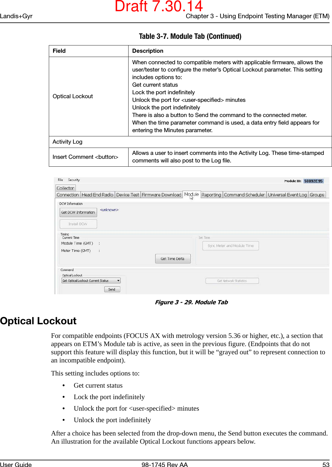 Landis+Gyr Chapter 3 - Using Endpoint Testing Manager (ETM)User Guide 98-1745 Rev AA 53 Figure 3 - 29. Module TabOptical LockoutFor compatible endpoints (FOCUS AX with metrology version 5.36 or higher, etc.), a section that appears on ETM’s Module tab is active, as seen in the previous figure. (Endpoints that do not support this feature will display this function, but it will be “grayed out” to represent connection to an incompatible endpoint).This setting includes options to:•Get current status•Lock the port indefinitely•Unlock the port for &lt;user-specified&gt; minutes•Unlock the port indefinitelyAfter a choice has been selected from the drop-down menu, the Send button executes the command. An illustration for the available Optical Lockout functions appears below.Optical LockoutWhen connected to compatible meters with applicable firmware, allows the user/tester to configure the meter’s Optical Lockout parameter. This setting includes options to:Get current statusLock the port indefinitelyUnlock the port for &lt;user-specified&gt; minutesUnlock the port indefinitelyThere is also a button to Send the command to the connected meter. When the time parameter command is used, a data entry field appears for entering the Minutes parameter.Activity LogInsert Comment &lt;button&gt; Allows a user to insert comments into the Activity Log. These time-stamped comments will also post to the Log file.Table 3-7. Module Tab (Continued)Field DescriptionDraft 7.30.14