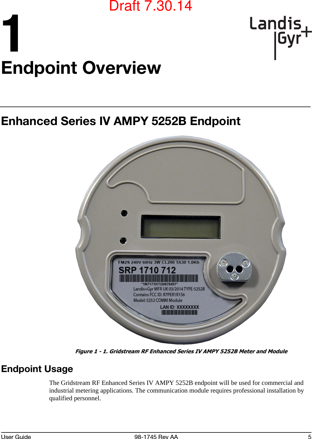 User Guide 98-1745 Rev AA 51Endpoint OverviewEnhanced Series IV AMPY 5252B Endpoint Figure 1 - 1. Gridstream RF Enhanced Series IV AMPY 5252B Meter and ModuleEndpoint UsageThe Gridstream RF Enhanced Series IV AMPY 5252B endpoint will be used for commercial and industrial metering applications. The communication module requires professional installation by qualified personnel.Draft 7.30.14