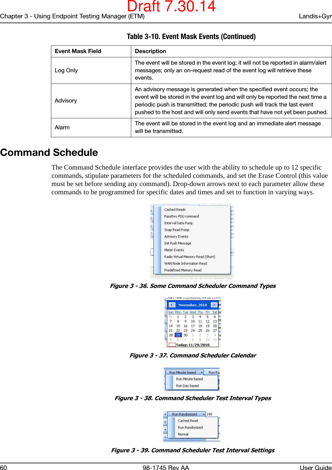 Chapter 3 - Using Endpoint Testing Manager (ETM) Landis+Gyr60 98-1745 Rev AA User GuideCommand ScheduleThe Command Schedule interface provides the user with the ability to schedule up to 12 specific commands, stipulate parameters for the scheduled commands, and set the Erase Control (this value must be set before sending any command). Drop-down arrows next to each parameter allow these commands to be programmed for specific dates and times and set to function in varying ways. Figure 3 - 36. Some Command Scheduler Command Types Figure 3 - 37. Command Scheduler Calendar Figure 3 - 38. Command Scheduler Test Interval Types Figure 3 - 39. Command Scheduler Test Interval SettingsLog OnlyThe event will be stored in the event log; it will not be reported in alarm/alert messages; only an on-request read of the event log will retrieve these events.Advisory An advisory message is generated when the specified event occurs; the event will be stored in the event log and will only be reported the next time a periodic push is transmitted; the periodic push will track the last event pushed to the host and will only send events that have not yet been pushed.Alarm The event will be stored in the event log and an immediate alert message will be transmitted.Table 3-10. Event Mask Events (Continued)Event Mask Field DescriptionDraft 7.30.14