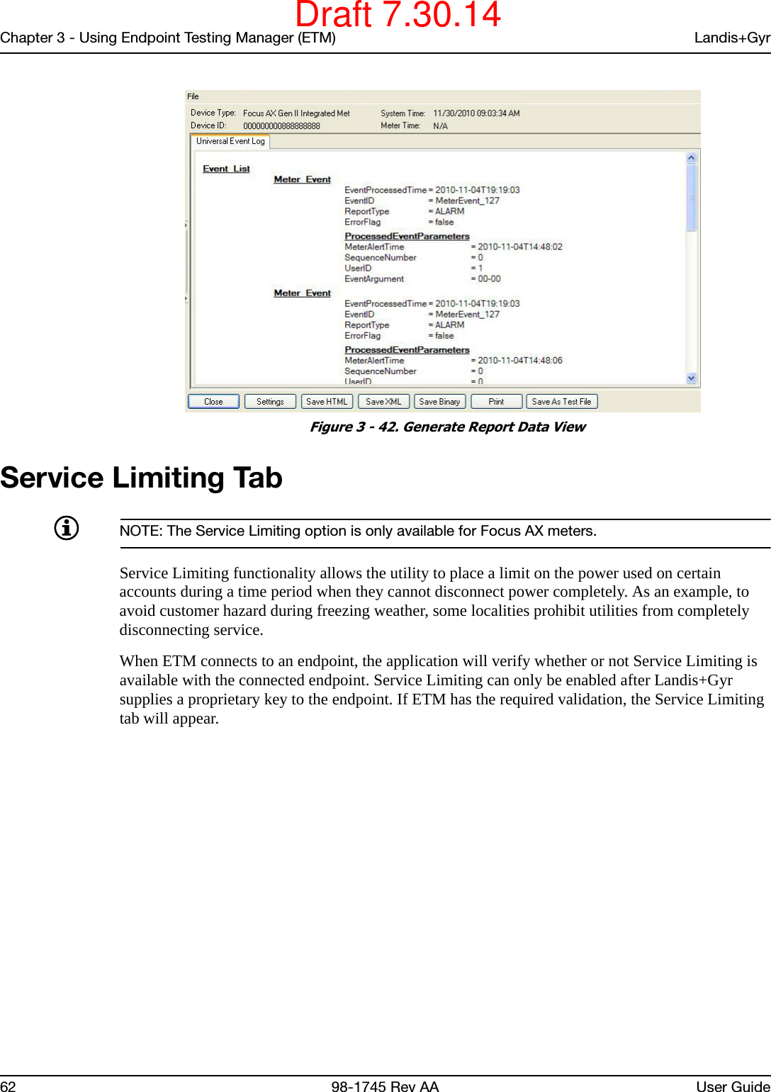 Chapter 3 - Using Endpoint Testing Manager (ETM) Landis+Gyr62 98-1745 Rev AA User Guide Figure 3 - 42. Generate Report Data ViewService Limiting TabNOTE: The Service Limiting option is only available for Focus AX meters.Service Limiting functionality allows the utility to place a limit on the power used on certain accounts during a time period when they cannot disconnect power completely. As an example, to avoid customer hazard during freezing weather, some localities prohibit utilities from completely disconnecting service. When ETM connects to an endpoint, the application will verify whether or not Service Limiting is available with the connected endpoint. Service Limiting can only be enabled after Landis+Gyr supplies a proprietary key to the endpoint. If ETM has the required validation, the Service Limiting tab will appear.Draft 7.30.14