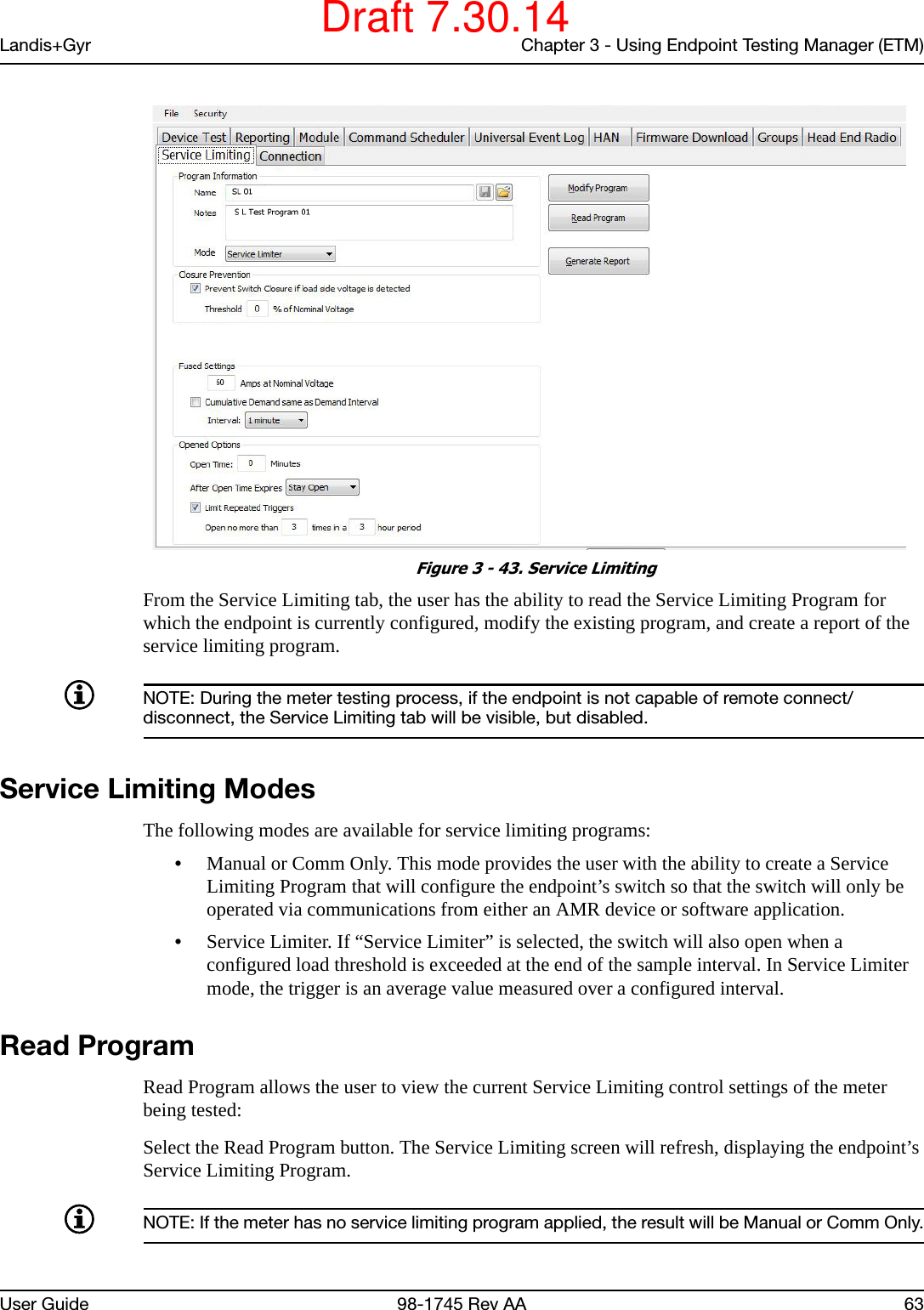 Landis+Gyr Chapter 3 - Using Endpoint Testing Manager (ETM)User Guide 98-1745 Rev AA 63 Figure 3 - 43. Service LimitingFrom the Service Limiting tab, the user has the ability to read the Service Limiting Program for which the endpoint is currently configured, modify the existing program, and create a report of the service limiting program.NOTE: During the meter testing process, if the endpoint is not capable of remote connect/disconnect, the Service Limiting tab will be visible, but disabled.Service Limiting ModesThe following modes are available for service limiting programs:•Manual or Comm Only. This mode provides the user with the ability to create a Service Limiting Program that will configure the endpoint’s switch so that the switch will only be operated via communications from either an AMR device or software application.•Service Limiter. If “Service Limiter” is selected, the switch will also open when a configured load threshold is exceeded at the end of the sample interval. In Service Limiter mode, the trigger is an average value measured over a configured interval.Read ProgramRead Program allows the user to view the current Service Limiting control settings of the meter being tested:Select the Read Program button. The Service Limiting screen will refresh, displaying the endpoint’s Service Limiting Program.NOTE: If the meter has no service limiting program applied, the result will be Manual or Comm Only.Draft 7.30.14