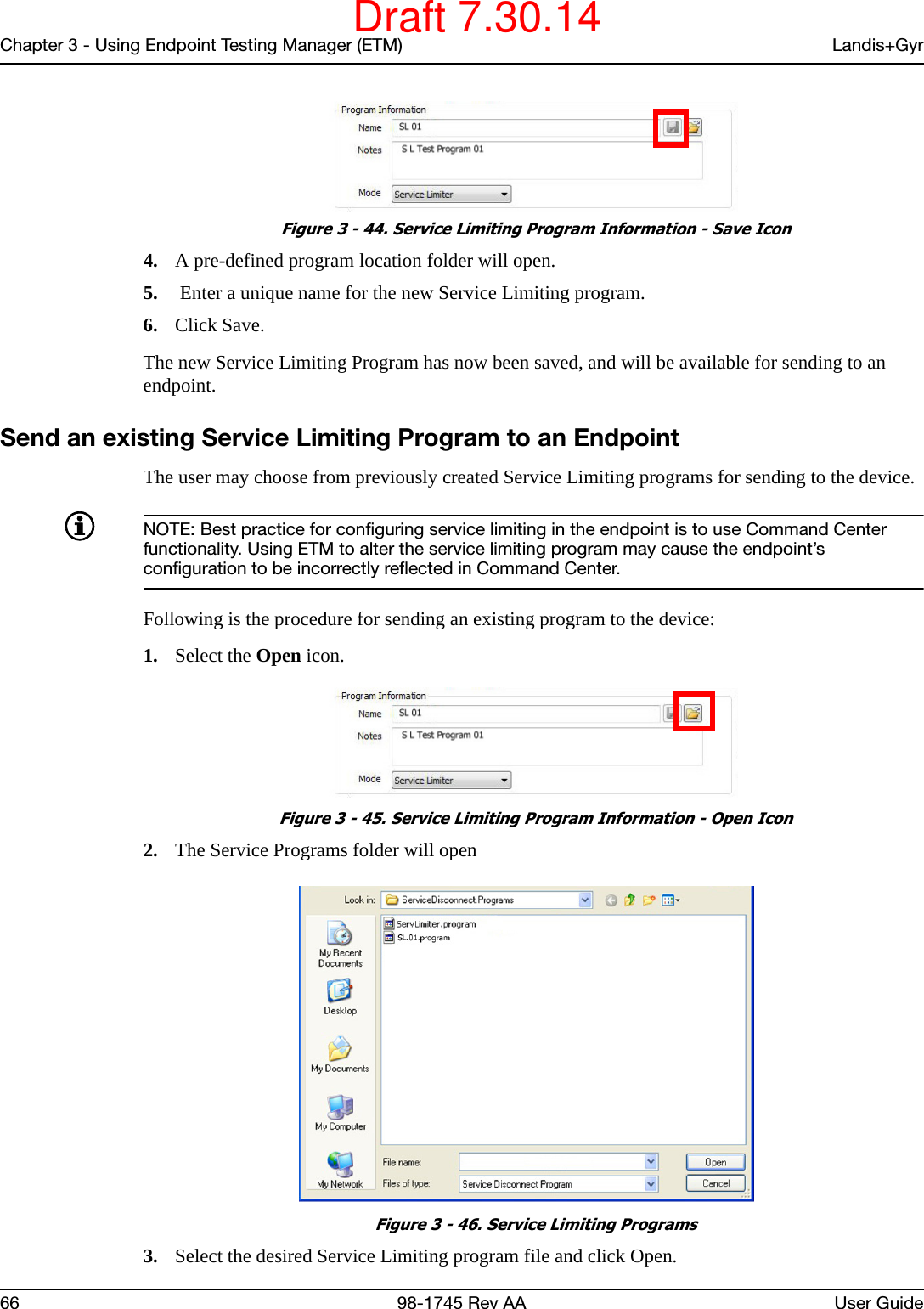 Chapter 3 - Using Endpoint Testing Manager (ETM) Landis+Gyr66 98-1745 Rev AA User Guide Figure 3 - 44. Service Limiting Program Information - Save Icon4. A pre-defined program location folder will open.5.  Enter a unique name for the new Service Limiting program.6. Click Save.The new Service Limiting Program has now been saved, and will be available for sending to an endpoint.Send an existing Service Limiting Program to an EndpointThe user may choose from previously created Service Limiting programs for sending to the device. NOTE: Best practice for configuring service limiting in the endpoint is to use Command Center functionality. Using ETM to alter the service limiting program may cause the endpoint’s configuration to be incorrectly reflected in Command Center. Following is the procedure for sending an existing program to the device:1. Select the Open icon. Figure 3 - 45. Service Limiting Program Information - Open Icon2. The Service Programs folder will open Figure 3 - 46. Service Limiting Programs3. Select the desired Service Limiting program file and click Open.Draft 7.30.14
