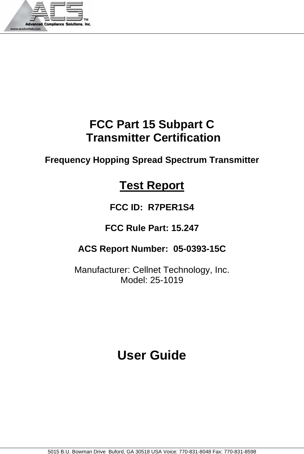   5015 B.U. Bowman Drive  Buford, GA 30518 USA Voice: 770-831-8048 Fax: 770-831-8598   FCC Part 15 Subpart C  Transmitter Certification  Frequency Hopping Spread Spectrum Transmitter  Test Report  FCC ID:  R7PER1S4  FCC Rule Part: 15.247  ACS Report Number:  05-0393-15C   Manufacturer: Cellnet Technology, Inc. Model: 25-1019       User Guide 
