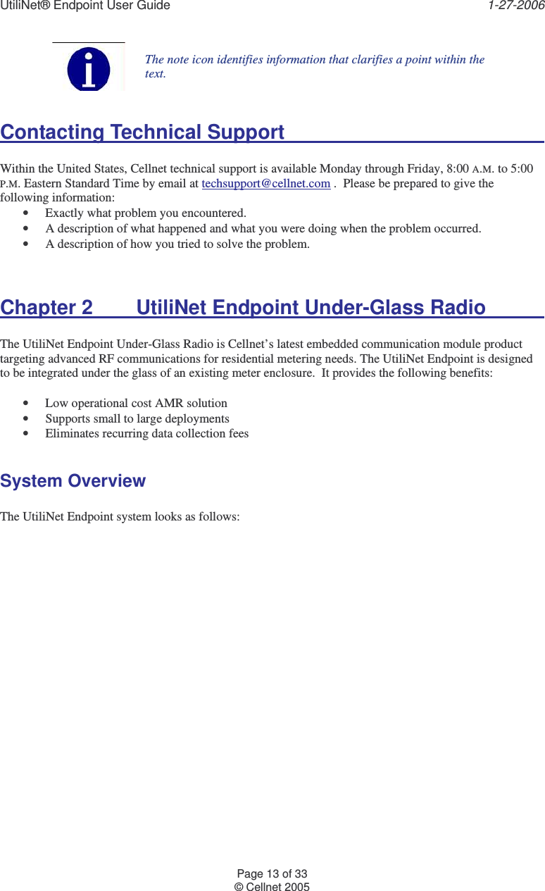 UtiliNet® Endpoint User Guide    1-27-2006 Page 13 of 33 © Cellnet 2005   The note icon identifies information that clarifies a point within the text.  Contacting Technical Support              Within the United States, Cellnet technical support is available Monday through Friday, 8:00 A.M. to 5:00 P.M. Eastern Standard Time by email at techsupport@cellnet.com .  Please be prepared to give the following information: • Exactly what problem you encountered. • A description of what happened and what you were doing when the problem occurred. • A description of how you tried to solve the problem.   Chapter 2  UtiliNet Endpoint Under-Glass Radio      The UtiliNet Endpoint Under-Glass Radio is Cellnet’s latest embedded communication module product targeting advanced RF communications for residential metering needs. The UtiliNet Endpoint is designed to be integrated under the glass of an existing meter enclosure.  It provides the following benefits:  • Low operational cost AMR solution • Supports small to large deployments • Eliminates recurring data collection fees  System Overview  The UtiliNet Endpoint system looks as follows:  