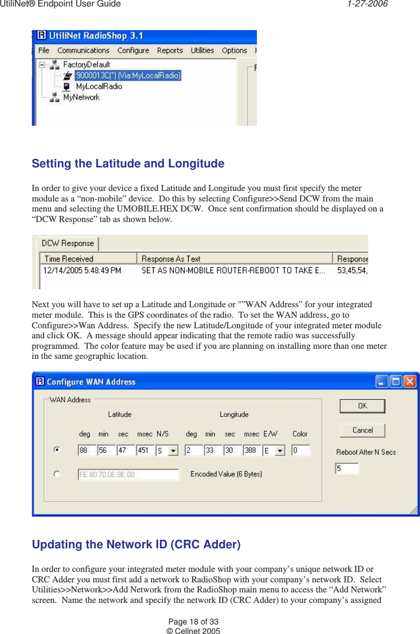 UtiliNet® Endpoint User Guide    1-27-2006 Page 18 of 33 © Cellnet 2005     Setting the Latitude and Longitude  In order to give your device a fixed Latitude and Longitude you must first specify the meter module as a “non-mobile” device.  Do this by selecting Configure&gt;&gt;Send DCW from the main menu and selecting the UMOBILE.HEX DCW.  Once sent confirmation should be displayed on a “DCW Response” tab as shown below.      Next you will have to set up a Latitude and Longitude or &quot;”WAN Address” for your integrated meter module.  This is the GPS coordinates of the radio.  To set the WAN address, go to Configure&gt;&gt;Wan Address.  Specify the new Latitude/Longitude of your integrated meter module and click OK.  A message should appear indicating that the remote radio was successfully programmed.  The color feature may be used if you are planning on installing more than one meter in the same geographic location.    Updating the Network ID (CRC Adder)  In order to configure your integrated meter module with your company’s unique network ID or CRC Adder you must first add a network to RadioShop with your company’s network ID.  Select Utilities&gt;&gt;Network&gt;&gt;Add Network from the RadioShop main menu to access the “Add Network” screen.  Name the network and specify the network ID (CRC Adder) to your company’s assigned 