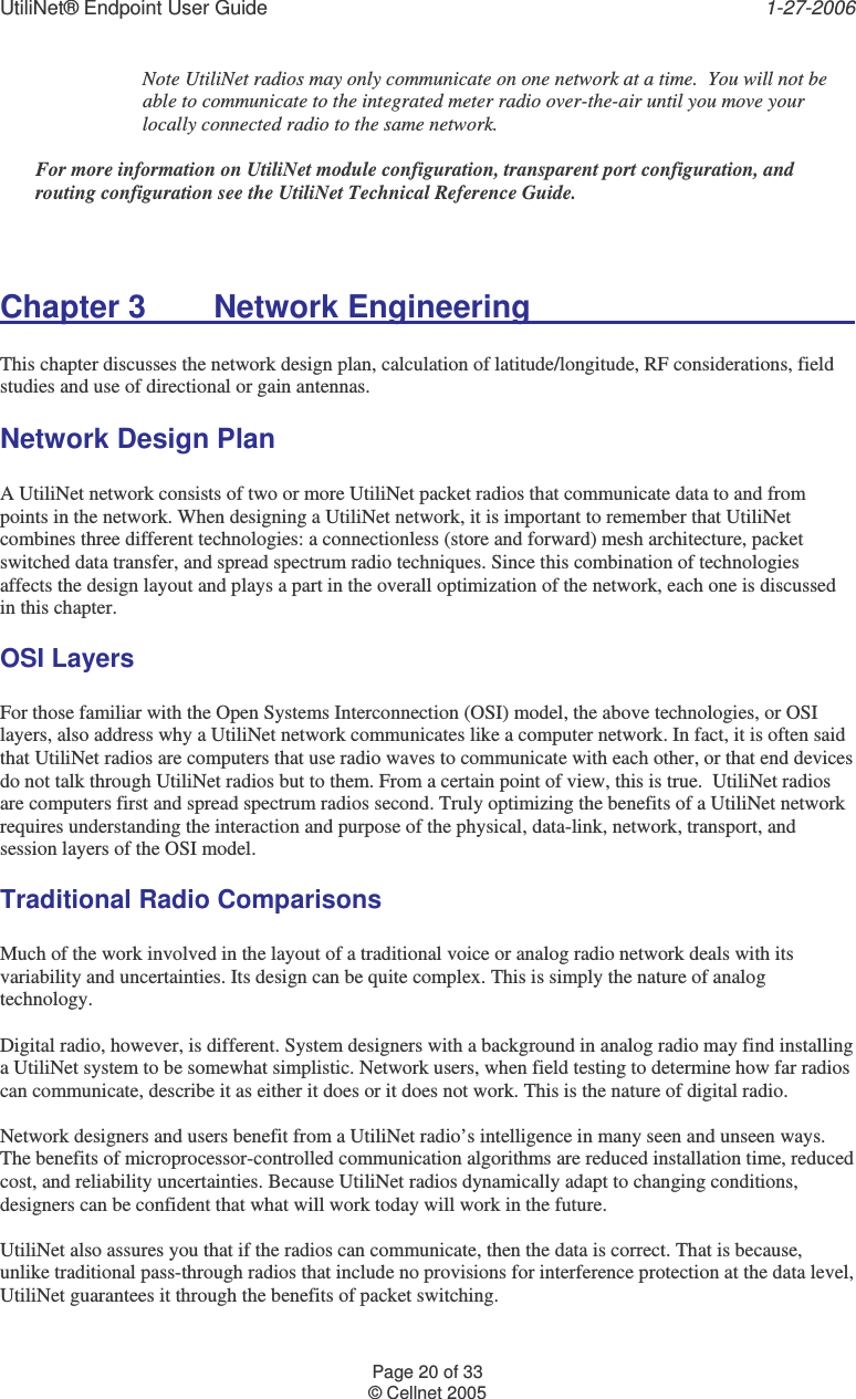 UtiliNet® Endpoint User Guide    1-27-2006 Page 20 of 33 © Cellnet 2005  Note UtiliNet radios may only communicate on one network at a time.  You will not be able to communicate to the integrated meter radio over-the-air until you move your locally connected radio to the same network.    For more information on UtiliNet module configuration, transparent port configuration, and routing configuration see the UtiliNet Technical Reference Guide.  Chapter 3   Network Engineering            This chapter discusses the network design plan, calculation of latitude/longitude, RF considerations, field studies and use of directional or gain antennas. Network Design Plan  A UtiliNet network consists of two or more UtiliNet packet radios that communicate data to and from points in the network. When designing a UtiliNet network, it is important to remember that UtiliNet combines three different technologies: a connectionless (store and forward) mesh architecture, packet switched data transfer, and spread spectrum radio techniques. Since this combination of technologies affects the design layout and plays a part in the overall optimization of the network, each one is discussed in this chapter. OSI Layers  For those familiar with the Open Systems Interconnection (OSI) model, the above technologies, or OSI layers, also address why a UtiliNet network communicates like a computer network. In fact, it is often said that UtiliNet radios are computers that use radio waves to communicate with each other, or that end devices do not talk through UtiliNet radios but to them. From a certain point of view, this is true.  UtiliNet radios are computers first and spread spectrum radios second. Truly optimizing the benefits of a UtiliNet network requires understanding the interaction and purpose of the physical, data-link, network, transport, and session layers of the OSI model. Traditional Radio Comparisons  Much of the work involved in the layout of a traditional voice or analog radio network deals with its variability and uncertainties. Its design can be quite complex. This is simply the nature of analog technology.  Digital radio, however, is different. System designers with a background in analog radio may find installing a UtiliNet system to be somewhat simplistic. Network users, when field testing to determine how far radios can communicate, describe it as either it does or it does not work. This is the nature of digital radio.  Network designers and users benefit from a UtiliNet radio’s intelligence in many seen and unseen ways. The benefits of microprocessor-controlled communication algorithms are reduced installation time, reduced cost, and reliability uncertainties. Because UtiliNet radios dynamically adapt to changing conditions, designers can be confident that what will work today will work in the future.  UtiliNet also assures you that if the radios can communicate, then the data is correct. That is because, unlike traditional pass-through radios that include no provisions for interference protection at the data level, UtiliNet guarantees it through the benefits of packet switching. 