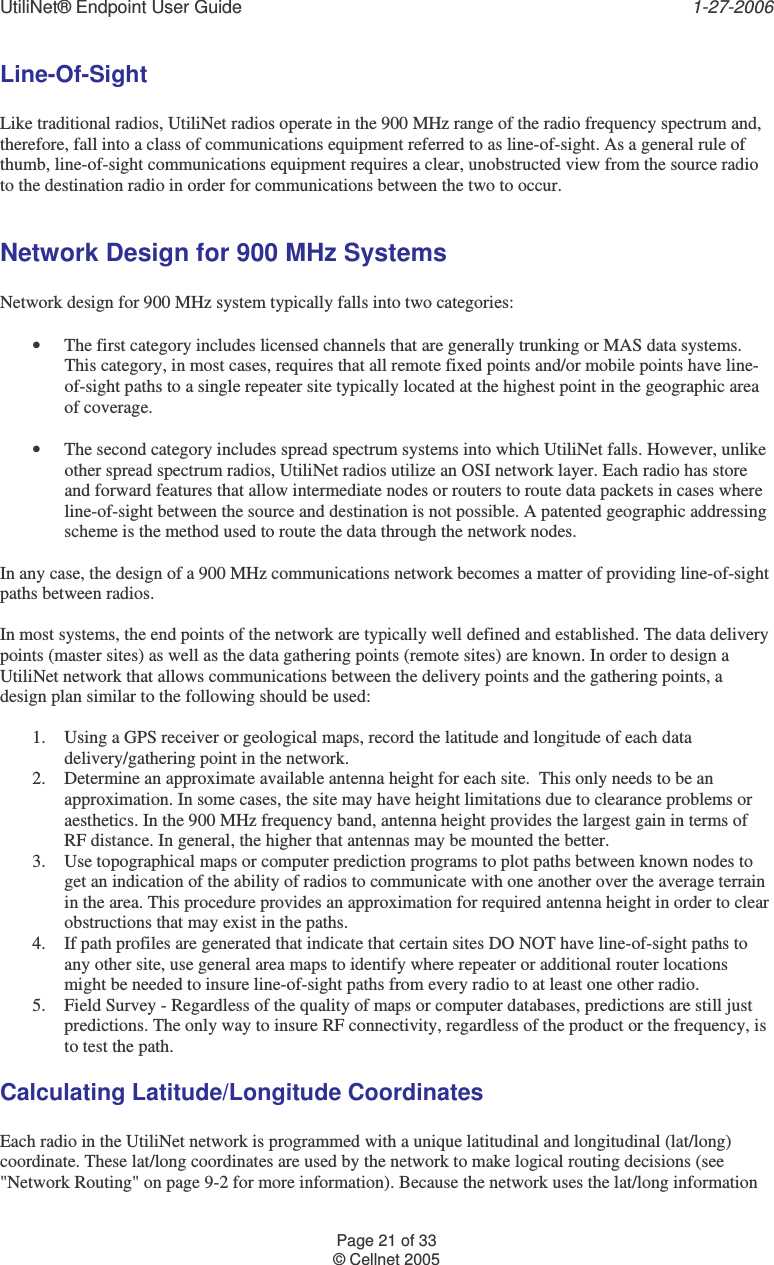 UtiliNet® Endpoint User Guide    1-27-2006 Page 21 of 33 © Cellnet 2005  Line-Of-Sight  Like traditional radios, UtiliNet radios operate in the 900 MHz range of the radio frequency spectrum and, therefore, fall into a class of communications equipment referred to as line-of-sight. As a general rule of thumb, line-of-sight communications equipment requires a clear, unobstructed view from the source radio to the destination radio in order for communications between the two to occur.  Network Design for 900 MHz Systems  Network design for 900 MHz system typically falls into two categories:  • The first category includes licensed channels that are generally trunking or MAS data systems. This category, in most cases, requires that all remote fixed points and/or mobile points have line-of-sight paths to a single repeater site typically located at the highest point in the geographic area of coverage.  • The second category includes spread spectrum systems into which UtiliNet falls. However, unlike other spread spectrum radios, UtiliNet radios utilize an OSI network layer. Each radio has store and forward features that allow intermediate nodes or routers to route data packets in cases where line-of-sight between the source and destination is not possible. A patented geographic addressing scheme is the method used to route the data through the network nodes.  In any case, the design of a 900 MHz communications network becomes a matter of providing line-of-sight paths between radios.  In most systems, the end points of the network are typically well defined and established. The data delivery points (master sites) as well as the data gathering points (remote sites) are known. In order to design a UtiliNet network that allows communications between the delivery points and the gathering points, a design plan similar to the following should be used:  1. Using a GPS receiver or geological maps, record the latitude and longitude of each data delivery/gathering point in the network. 2. Determine an approximate available antenna height for each site.  This only needs to be an approximation. In some cases, the site may have height limitations due to clearance problems or aesthetics. In the 900 MHz frequency band, antenna height provides the largest gain in terms of RF distance. In general, the higher that antennas may be mounted the better. 3. Use topographical maps or computer prediction programs to plot paths between known nodes to get an indication of the ability of radios to communicate with one another over the average terrain in the area. This procedure provides an approximation for required antenna height in order to clear obstructions that may exist in the paths. 4. If path profiles are generated that indicate that certain sites DO NOT have line-of-sight paths to any other site, use general area maps to identify where repeater or additional router locations might be needed to insure line-of-sight paths from every radio to at least one other radio. 5. Field Survey - Regardless of the quality of maps or computer databases, predictions are still just predictions. The only way to insure RF connectivity, regardless of the product or the frequency, is to test the path. Calculating Latitude/Longitude Coordinates  Each radio in the UtiliNet network is programmed with a unique latitudinal and longitudinal (lat/long) coordinate. These lat/long coordinates are used by the network to make logical routing decisions (see &quot;Network Routing&quot; on page 9-2 for more information). Because the network uses the lat/long information 