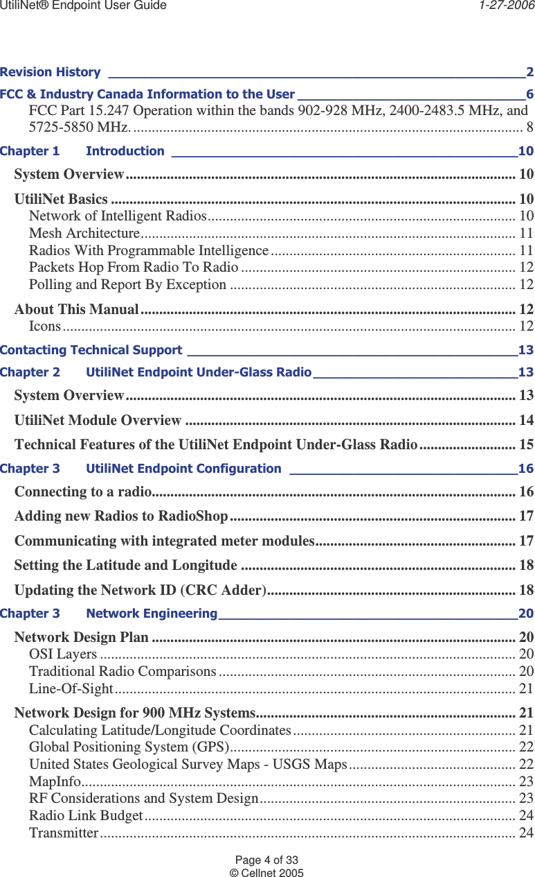 UtiliNet® Endpoint User Guide    1-27-2006 Page 4 of 33 © Cellnet 2005       FCC Part 15.247 Operation within the bands 902-928 MHz, 2400-2483.5 MHz, and 5725-5850 MHz.......................................................................................................... 8    System Overview......................................................................................................... 10 UtiliNet Basics ............................................................................................................. 10 Network of Intelligent Radios................................................................................... 10 Mesh Architecture..................................................................................................... 11 Radios With Programmable Intelligence.................................................................. 11 Packets Hop From Radio To Radio .......................................................................... 12 Polling and Report By Exception ............................................................................. 12 About This Manual..................................................................................................... 12 Icons.......................................................................................................................... 12  !&quot; #  !$%&amp;&apos;! # System Overview......................................................................................................... 13 UtiliNet Module Overview ......................................................................................... 14 Technical Features of the UtiliNet Endpoint Under-Glass Radio .......................... 15 # !$%  Connecting to a radio.................................................................................................. 16 Adding new Radios to RadioShop............................................................................. 17 Communicating with integrated meter modules...................................................... 17 Setting the Latitude and Longitude .......................................................................... 18 Updating the Network ID (CRC Adder)................................................................... 18 # $()% Network Design Plan .................................................................................................. 20 OSI Layers ................................................................................................................ 20 Traditional Radio Comparisons................................................................................ 20 Line-Of-Sight............................................................................................................ 21 Network Design for 900 MHz Systems...................................................................... 21 Calculating Latitude/Longitude Coordinates............................................................ 21 Global Positioning System (GPS)............................................................................. 22 United States Geological Survey Maps - USGS Maps............................................. 22 MapInfo..................................................................................................................... 23 RF Considerations and System Design..................................................................... 23 Radio Link Budget.................................................................................................... 24 Transmitter................................................................................................................ 24 
