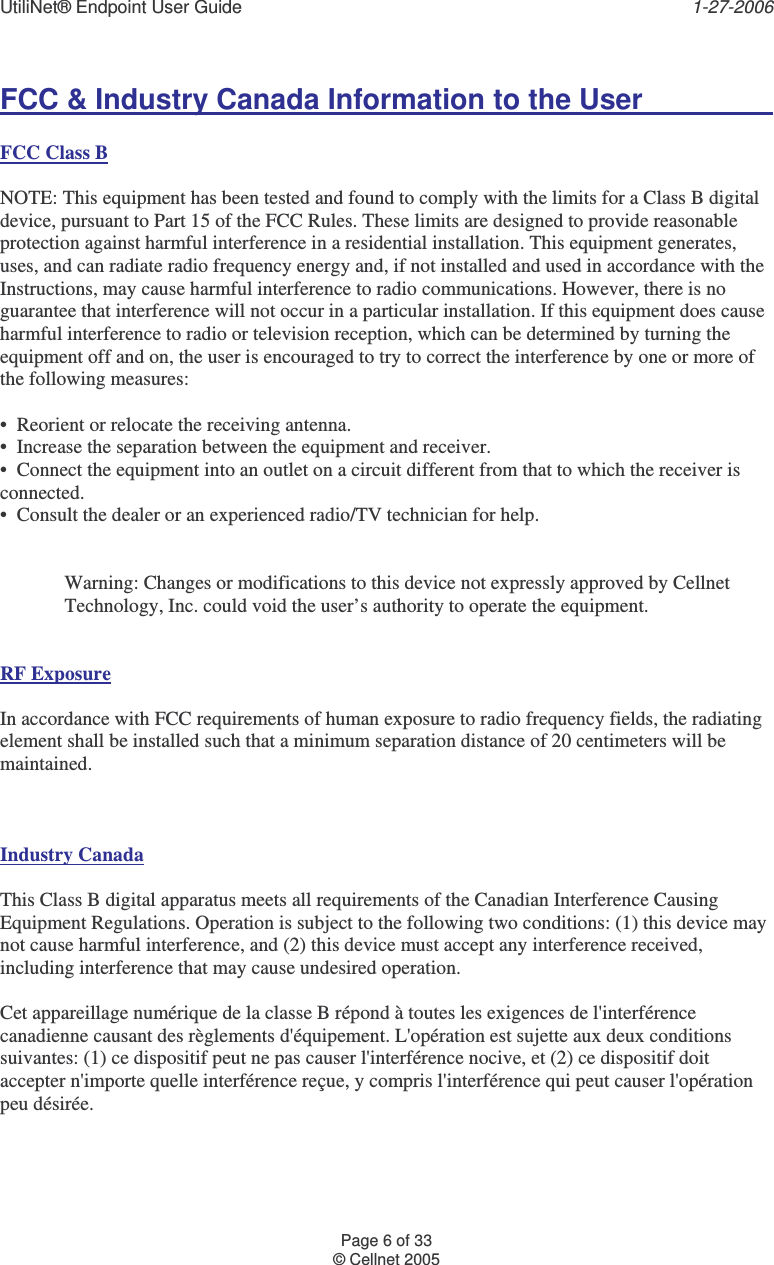 UtiliNet® Endpoint User Guide    1-27-2006 Page 6 of 33 © Cellnet 2005  FCC &amp; Industry Canada Information to the User       FCC Class B   NOTE: This equipment has been tested and found to comply with the limits for a Class B digital device, pursuant to Part 15 of the FCC Rules. These limits are designed to provide reasonable protection against harmful interference in a residential installation. This equipment generates, uses, and can radiate radio frequency energy and, if not installed and used in accordance with the Instructions, may cause harmful interference to radio communications. However, there is no guarantee that interference will not occur in a particular installation. If this equipment does cause harmful interference to radio or television reception, which can be determined by turning the equipment off and on, the user is encouraged to try to correct the interference by one or more of the following measures:    •  Reorient or relocate the receiving antenna.   •  Increase the separation between the equipment and receiver.   •  Connect the equipment into an outlet on a circuit different from that to which the receiver is connected.   •  Consult the dealer or an experienced radio/TV technician for help.     Warning: Changes or modifications to this device not expressly approved by Cellnet Technology, Inc. could void the user’s authority to operate the equipment.      RF Exposure    In accordance with FCC requirements of human exposure to radio frequency fields, the radiating element shall be installed such that a minimum separation distance of 20 centimeters will be maintained.      Industry Canada  This Class B digital apparatus meets all requirements of the Canadian Interference Causing Equipment Regulations. Operation is subject to the following two conditions: (1) this device may not cause harmful interference, and (2) this device must accept any interference received, including interference that may cause undesired operation.    Cet appareillage numérique de la classe B répond à toutes les exigences de l&apos;interférence canadienne causant des règlements d&apos;équipement. L&apos;opération est sujette aux deux conditions suivantes: (1) ce dispositif peut ne pas causer l&apos;interférence nocive, et (2) ce dispositif doit accepter n&apos;importe quelle interférence reçue, y compris l&apos;interférence qui peut causer l&apos;opération peu désirée. 