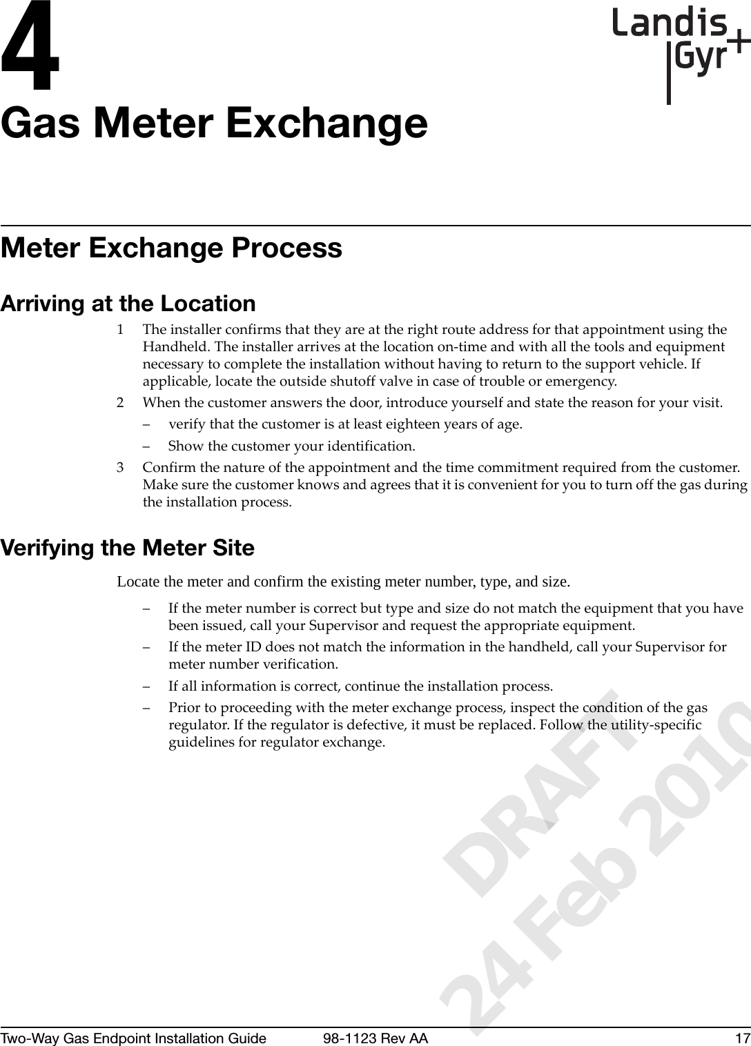 4Two-Way Gas Endpoint Installation Guide 98-1123 Rev AA 17Gas Meter ExchangeMeter Exchange ProcessArriving at the Location1TheinstallerconfirmsthattheyareattherightrouteaddressforthatappointmentusingtheHandheld.Theinstallerarrivesatthelocationon‐timeandwithallthetoolsandequipmentnecessarytocompletetheinstallationwithouthavingtoreturntothesupportvehicle.Ifapplicable,locatetheoutsideshutoffvalveincaseoftroubleoremergency.2Whenthecustomeranswersthedoor,introduceyourselfandstatethereasonforyourvisit.–verifythatthecustomerisatleasteighteenyearsofage.– Showthecustomeryouridentification.3 Confirmthenatureoftheappointmentandthetimecommitmentrequiredfromthecustomer.Makesurethecustomerknowsandagreesthatitisconvenientforyoutoturnoffthegasduringtheinstallationprocess.Verifying the Meter SiteLocate the meter and confirm the existing meter number, type, and size. –Ifthemeternumberiscorrectbuttypeandsizedonotmatchtheequipmentthatyouhavebeenissued,callyourSupervisorandrequesttheappropriateequipment.–IfthemeterIDdoesnotmatchtheinformationinthehandheld,callyourSupervisorformeternumberverification.–Ifallinformationiscorrect,continuetheinstallationprocess.–Priortoproceedingwiththemeterexchangeprocess,inspecttheconditionofthegasregulator.Iftheregulatorisdefective,itmustbereplaced.Followtheutility‐specificguidelinesforregulatorexchange.      DRAFT 24 Feb 2010