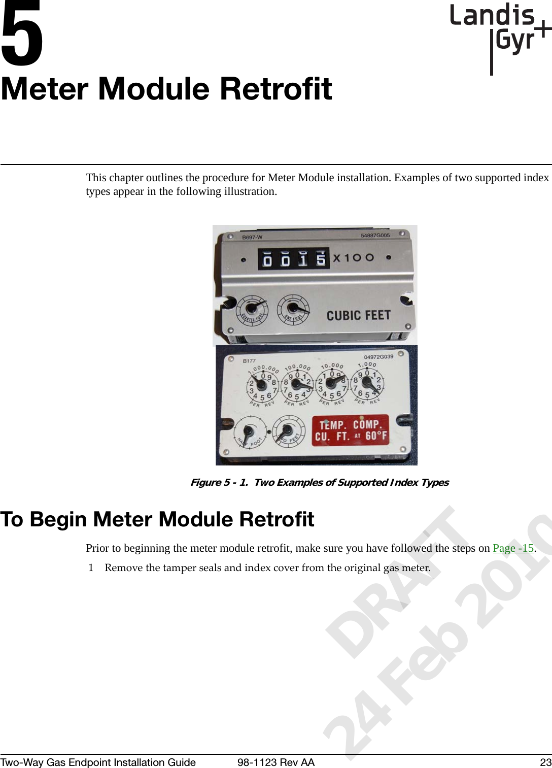 5Two-Way Gas Endpoint Installation Guide 98-1123 Rev AA 23Meter Module RetrofitThis chapter outlines the procedure for Meter Module installation. Examples of two supported index types appear in the following illustration.Figure 5 - 1.  Two Examples of Supported Index TypesTo Begin Meter Module RetrofitPrior to beginning the meter module retrofit, make sure you have followed the steps on Page -15.1Removethetampersealsandindexcoverfromtheoriginalgasmeter.      DRAFT 24 Feb 2010