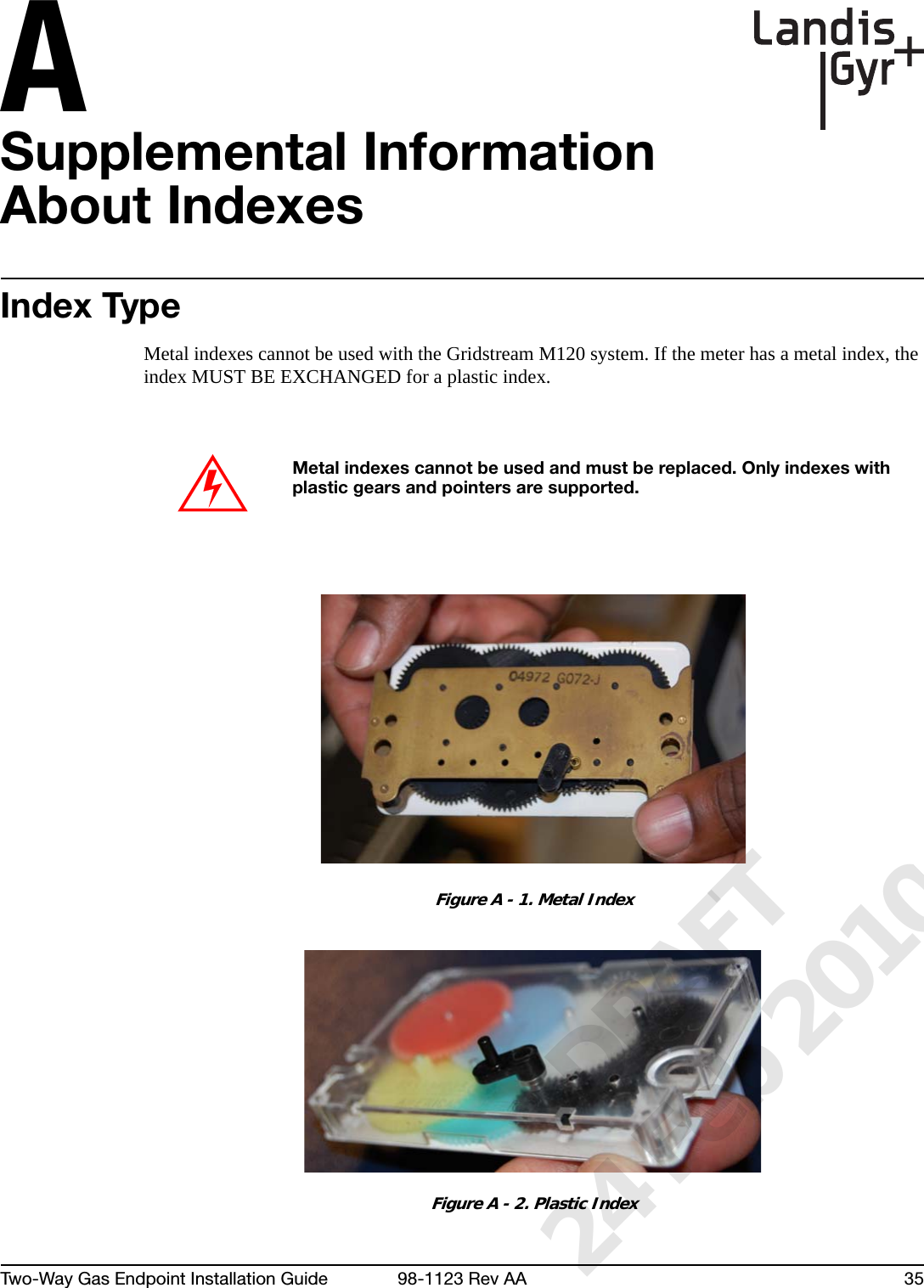 ATwo-Way Gas Endpoint Installation Guide 98-1123 Rev AA 35Supplemental Information About IndexesIndex TypeMetal indexes cannot be used with the Gridstream M120 system. If the meter has a metal index, the index MUST BE EXCHANGED for a plastic index.Figure A - 1. Metal IndexFigure A - 2. Plastic IndexMetal indexes cannot be used and must be replaced. Only indexes with plastic gears and pointers are supported.      DRAFT 24 Feb 2010
