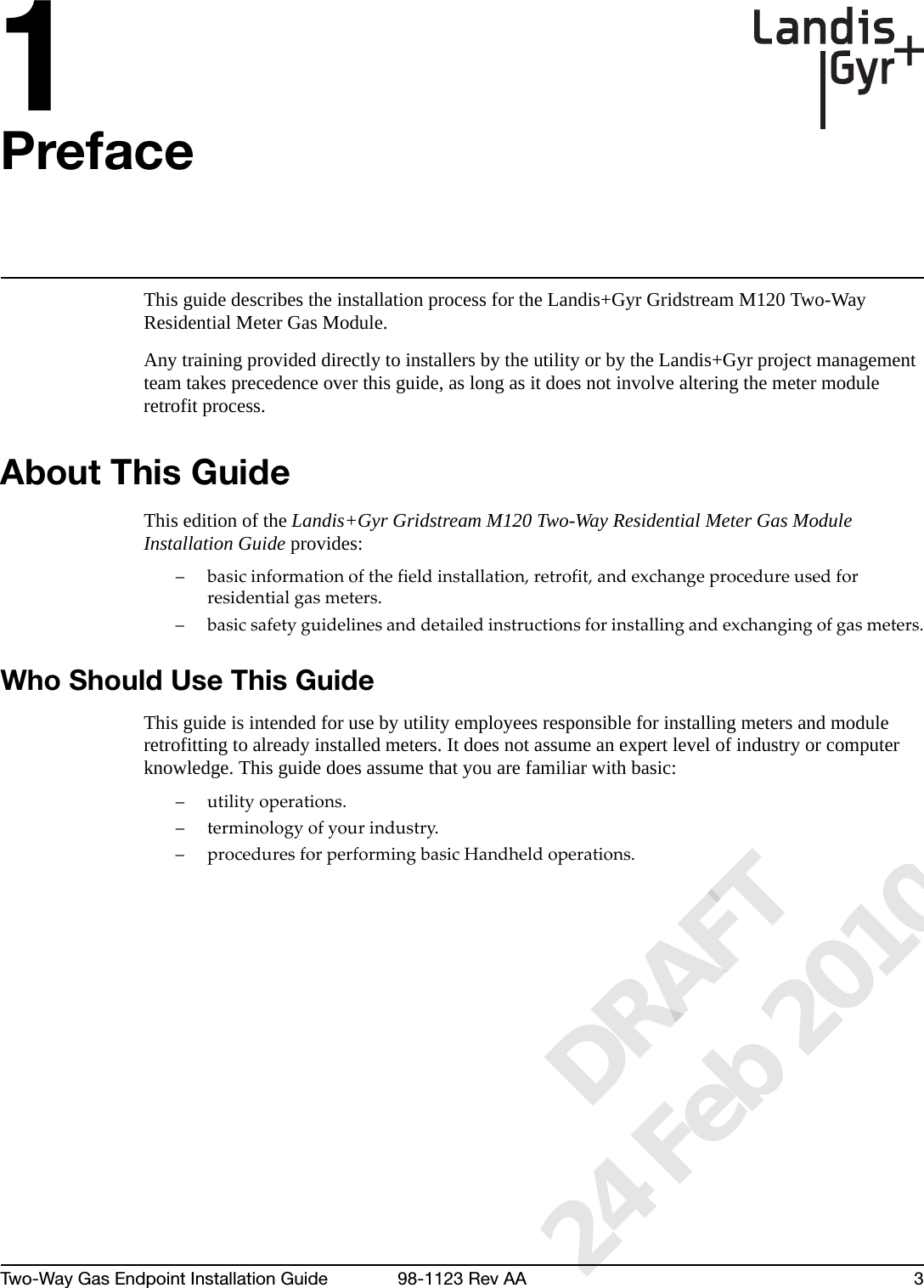 1Two-Way Gas Endpoint Installation Guide 98-1123 Rev AA 3PrefaceThis guide describes the installation process for the Landis+Gyr Gridstream M120 Two-Way Residential Meter Gas Module.Any training provided directly to installers by the utility or by the Landis+Gyr project management team takes precedence over this guide, as long as it does not involve altering the meter module retrofit process.About This GuideThis edition of the Landis+Gyr Gridstream M120 Two-Way Residential Meter Gas Module Installation Guide provides: –basicinformationofthefieldinstallation,retrofit,andexchangeprocedureusedforresidentialgasmeters.–basicsafetyguidelinesanddetailedinstructionsforinstallingandexchangingofgasmeters.Who Should Use This GuideThis guide is intended for use by utility employees responsible for installing meters and module retrofitting to already installed meters. It does not assume an expert level of industry or computer knowledge. This guide does assume that you are familiar with basic:–utilityoperations.– terminologyofyourindustry.– proceduresforperformingbasicHandheldoperations.      DRAFT 24 Feb 2010
