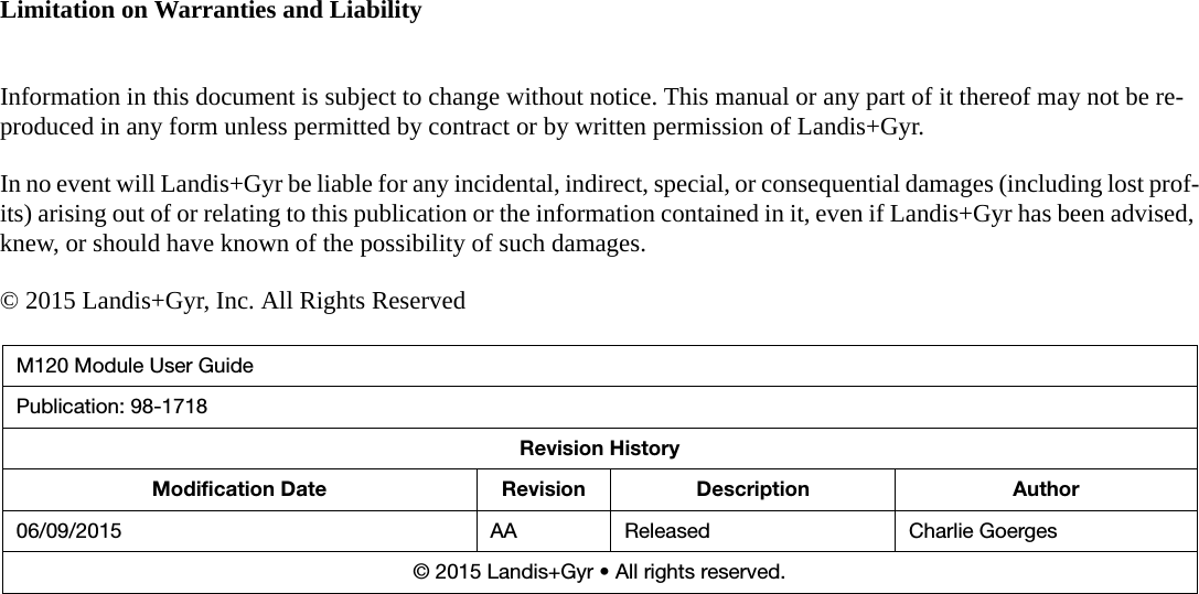 Limitation on Warranties and LiabilityInformation in this document is subject to change without notice. This manual or any part of it thereof may not be re-produced in any form unless permitted by contract or by written permission of Landis+Gyr.In no event will Landis+Gyr be liable for any incidental, indirect, special, or consequential damages (including lost prof-its) arising out of or relating to this publication or the information contained in it, even if Landis+Gyr has been advised, knew, or should have known of the possibility of such damages.© 2015 Landis+Gyr, Inc. All Rights ReservedM120 Module User GuidePublication: 98-1718Revision HistoryModification Date Revision Description Author06/09/2015 AA Released Charlie Goerges© 2015 Landis+Gyr • All rights reserved.