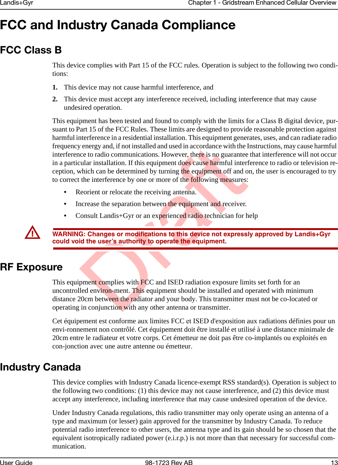 DraftLandis+Gyr Chapter 1 - Gridstream Enhanced Cellular Overview User Guide 98-1723 Rev AB 13FCC and Industry Canada ComplianceFCC Class BThis device complies with Part 15 of the FCC rules. Operation is subject to the following two condi-tions: 1. This device may not cause harmful interference, and2. This device must accept any interference received, including interference that may causeundesired operation.This equipment has been tested and found to comply with the limits for a Class B digital device, pur-suant to Part 15 of the FCC Rules. These limits are designed to provide reasonable protection against harmful interference in a residential installation. This equipment generates, uses, and can radiate radio frequency energy and, if not installed and used in accordance with the Instructions, may cause harmful interference to radio communications. However, there is no guarantee that interference will not occur in a particular installation. If this equipment does cause harmful interference to radio or television re-ception, which can be determined by turning the equipment off and on, the user is encouraged to try to correct the interference by one or more of the following measures: •Reorient or relocate the receiving antenna.•Increase the separation between the equipment and receiver.•Consult Landis+Gyr or an experienced radio technician for helpUWARNING: Changes or modifications to this device not expressly approved by Landis+Gyr could void the user’s authority to operate the equipment.RF ExposureThis equipment complies with FCC and ISED radiation exposure limits set forth for an uncontrolled environ-ment. This equipment should be installed and operated with minimum distance 20cm between the radiator and your body. This transmitter must not be co-located or operating in conjunction with any other antenna or transmitter.Cet équipement est conforme aux limites FCC et ISED d&apos;exposition aux radiations définies pour un envi-ronnement non contrôlé. Cet équipement doit être installé et utilisé à une distance minimale de 20cm entre le radiateur et votre corps. Cet émetteur ne doit pas être co-implantés ou exploités en con-jonction avec une autre antenne ou émetteur.Industry CanadaThis device complies with Industry Canada licence-exempt RSS standard(s). Operation is subject to the following two conditions: (1) this device may not cause interference, and (2) this device must accept any interference, including interference that may cause undesired operation of the device.Under Industry Canada regulations, this radio transmitter may only operate using an antenna of a type and maximum (or lesser) gain approved for the transmitter by Industry Canada. To reduce potential radio interference to other users, the antenna type and its gain should be so chosen that the equivalent isotropically radiated power (e.i.r.p.) is not more than that necessary for successful com-munication.