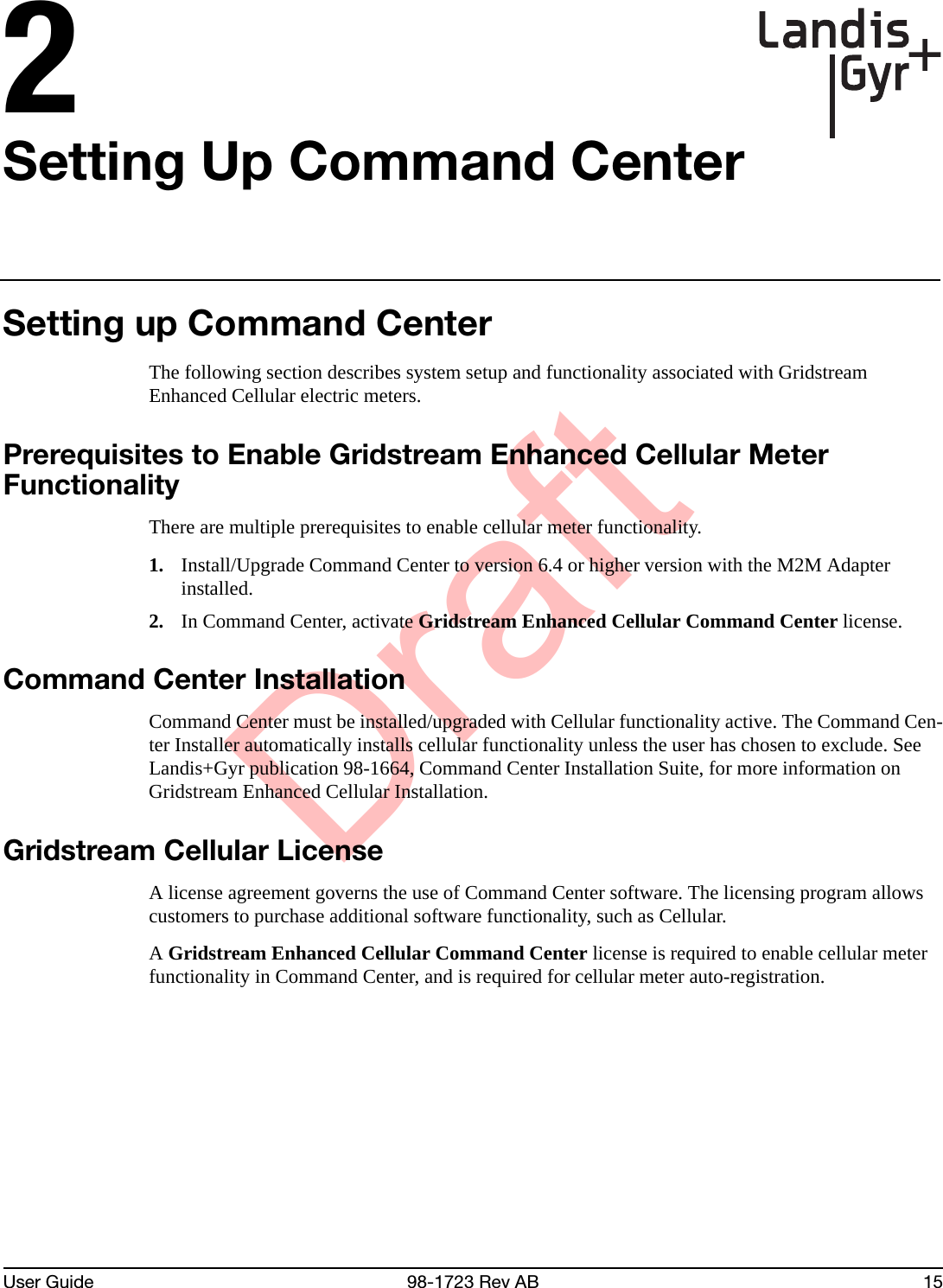 DraftUser Guide 98-1723 Rev AB 152Setting Up Command CenterSetting up Command CenterThe following section describes system setup and functionality associated with Gridstream Enhanced Cellular electric meters.Prerequisites to Enable Gridstream Enhanced Cellular Meter FunctionalityThere are multiple prerequisites to enable cellular meter functionality.1. Install/Upgrade Command Center to version 6.4 or higher version with the M2M Adapter installed.2. In Command Center, activate Gridstream Enhanced Cellular Command Center license.Command Center InstallationCommand Center must be installed/upgraded with Cellular functionality active. The Command Cen-ter Installer automatically installs cellular functionality unless the user has chosen to exclude. See Landis+Gyr publication 98-1664, Command Center Installation Suite, for more information on Gridstream Enhanced Cellular Installation.Gridstream Cellular LicenseA license agreement governs the use of Command Center software. The licensing program allows customers to purchase additional software functionality, such as Cellular.A Gridstream Enhanced Cellular Command Center license is required to enable cellular meter functionality in Command Center, and is required for cellular meter auto-registration.