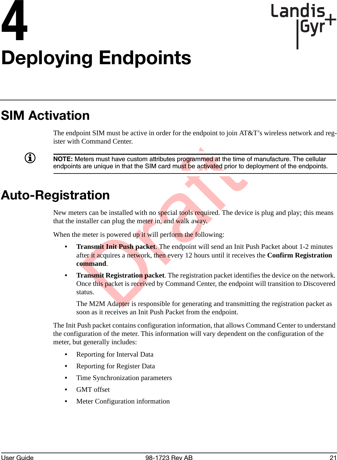 DraftUser Guide 98-1723 Rev AB 214Deploying EndpointsSIM ActivationThe endpoint SIM must be active in order for the endpoint to join AT&amp;T’s wireless network and reg-ister with Command Center.NOTE: Meters must have custom attributes programmed at the time of manufacture. The cellular endpoints are unique in that the SIM card must be activated prior to deployment of the endpoints.Auto-RegistrationNew meters can be installed with no special tools required. The device is plug and play; this means that the installer can plug the meter in, and walk away.When the meter is powered up it will perform the following:• Transmit Init Push packet. The endpoint will send an Init Push Packet about 1-2 minutes after it acquires a network, then every 12 hours until it receives the Confirm Registration command.• Transmit Registration packet. The registration packet identifies the device on the network. Once this packet is received by Command Center, the endpoint will transition to Discovered status. The M2M Adapter is responsible for generating and transmitting the registration packet as soon as it receives an Init Push Packet from the endpoint.The Init Push packet contains configuration information, that allows Command Center to understand the configuration of the meter. This information will vary dependent on the configuration of the meter, but generally includes:•Reporting for Interval Data•Reporting for Register Data•Time Synchronization parameters•GMT offset•Meter Configuration information