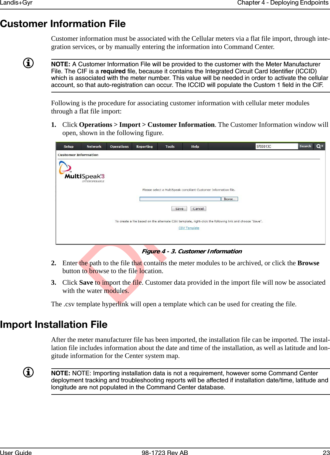 DraftLandis+Gyr Chapter 4 - Deploying Endpoints User Guide 98-1723 Rev AB 23Customer Information FileCustomer information must be associated with the Cellular meters via a flat file import, through inte-gration services, or by manually entering the information into Command Center.NOTE: A Customer Information File will be provided to the customer with the Meter Manufacturer File. The CIF is a required file, because it contains the Integrated Circuit Card Identifier (ICCID) which is associated with the meter number. This value will be needed in order to activate the cellular account, so that auto-registration can occur. The ICCID will populate the Custom 1 field in the CIF.Following is the procedure for associating customer information with cellular meter modules through a flat file import:1. Click Operations &gt; Import &gt; Customer Information. The Customer Information window will open, shown in the following figure. Figure 4 - 3. Customer Information2. Enter the path to the file that contains the meter modules to be archived, or click the Browse button to browse to the file location.3. Click Save to import the file. Customer data provided in the import file will now be associated with the water modules.The .csv template hyperlink will open a template which can be used for creating the file.Import Installation FileAfter the meter manufacturer file has been imported, the installation file can be imported. The instal-lation file includes information about the date and time of the installation, as well as latitude and lon-gitude information for the Center system map. NOTE: NOTE: Importing installation data is not a requirement, however some Command Center deployment tracking and troubleshooting reports will be affected if installation date/time, latitude and longitude are not populated in the Command Center database.