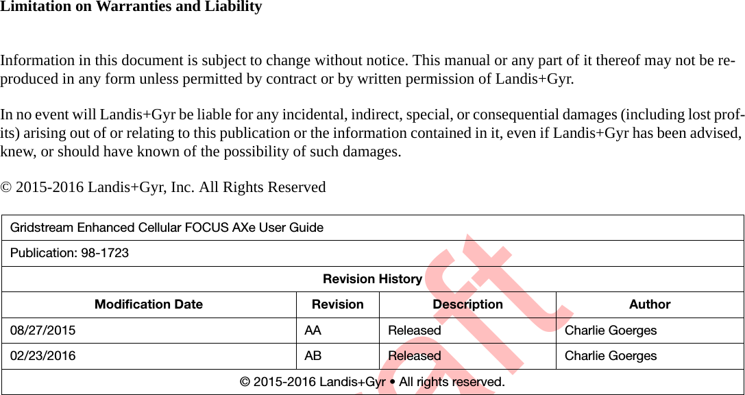 DraftLimitation on Warranties and LiabilityInformation in this document is subject to change without notice. This manual or any part of it thereof may not be re-produced in any form unless permitted by contract or by written permission of Landis+Gyr.In no event will Landis+Gyr be liable for any incidental, indirect, special, or consequential damages (including lost prof-its) arising out of or relating to this publication or the information contained in it, even if Landis+Gyr has been advised, knew, or should have known of the possibility of such damages.© 2015-2016 Landis+Gyr, Inc. All Rights ReservedGridstream Enhanced Cellular FOCUS AXe User GuidePublication: 98-1723Revision HistoryModification Date Revision Description Author08/27/2015 AA Released Charlie Goerges02/23/2016 AB Released Charlie Goerges© 2015-2016 Landis+Gyr • All rights reserved.
