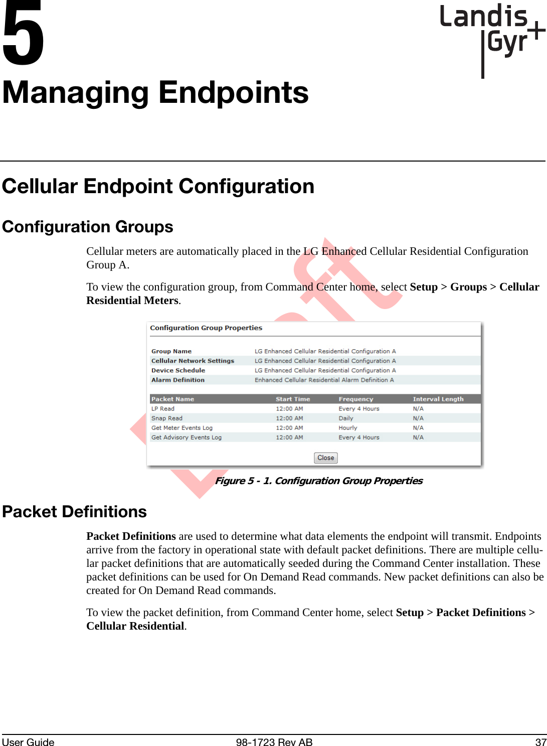 DraftUser Guide 98-1723 Rev AB 375Managing EndpointsCellular Endpoint ConfigurationConfiguration GroupsCellular meters are automatically placed in the LG Enhanced Cellular Residential Configuration Group A.To view the configuration group, from Command Center home, select Setup &gt; Groups &gt; Cellular Residential Meters. Figure 5 - 1. Configuration Group PropertiesPacket DefinitionsPacket Definitions are used to determine what data elements the endpoint will transmit. Endpoints arrive from the factory in operational state with default packet definitions. There are multiple cellu-lar packet definitions that are automatically seeded during the Command Center installation. These packet definitions can be used for On Demand Read commands. New packet definitions can also be created for On Demand Read commands. To view the packet definition, from Command Center home, select Setup &gt; Packet Definitions &gt; Cellular Residential.