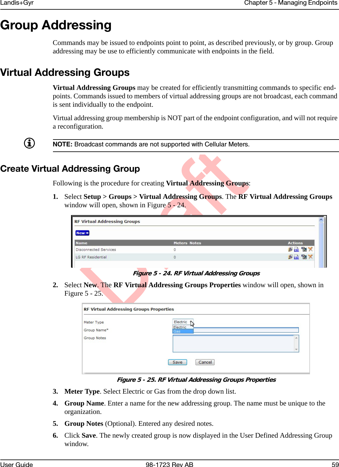 DraftLandis+Gyr Chapter 5 - Managing Endpoints User Guide 98-1723 Rev AB 59Group AddressingCommands may be issued to endpoints point to point, as described previously, or by group. Group addressing may be use to efficiently communicate with endpoints in the field.Virtual Addressing GroupsVirtual Addressing Groups may be created for efficiently transmitting commands to specific end-points. Commands issued to members of virtual addressing groups are not broadcast, each command is sent individually to the endpoint. Virtual addressing group membership is NOT part of the endpoint configuration, and will not require a reconfiguration. NOTE: Broadcast commands are not supported with Cellular Meters.Create Virtual Addressing GroupFollowing is the procedure for creating Virtual Addressing Groups:1. Select Setup &gt; Groups &gt; Virtual Addressing Groups. The RF Virtual Addressing Groups window will open, shown in Figure 5 - 24.Figure 5 - 24. RF Virtual Addressing Groups2. Select New. The RF Virtual Addressing Groups Properties window will open, shown in Figure 5 - 25.Figure 5 - 25. RF Virtual Addressing Groups Properties3. Meter Type. Select Electric or Gas from the drop down list.4. Group Name. Enter a name for the new addressing group. The name must be unique to the organization.5. Group Notes (Optional). Entered any desired notes.6. Click Save. The newly created group is now displayed in the User Defined Addressing Group window.