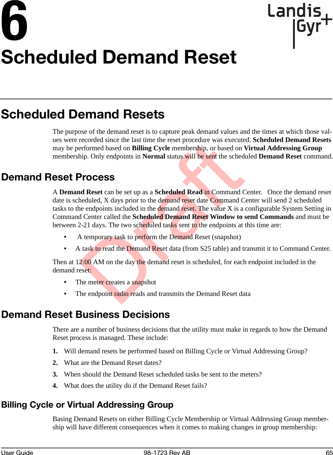 DraftUser Guide 98-1723 Rev AB 656Scheduled Demand ResetScheduled Demand ResetsThe purpose of the demand reset is to capture peak demand values and the times at which those val-ues were recorded since the last time the reset procedure was executed. Scheduled Demand Resets may be performed based on Billing Cycle membership, or based on Virtual Addressing Group membership. Only endpoints in Normal status will be sent the scheduled Demand Reset command.Demand Reset ProcessA Demand Reset can be set up as a Scheduled Read in Command Center.   Once the demand reset date is scheduled, X days prior to the demand reset date Command Center will send 2 scheduled tasks to the endpoints included in the demand reset. The value X is a configurable System Setting in Command Center called the Scheduled Demand Reset Window to send Commands and must be between 2-21 days. The two scheduled tasks sent to the endpoints at this time are:• A temporary task to perform the Demand Reset (snapshot) •A task to read the Demand Reset data (from S25 table) and transmit it to Command Center. Then at 12:00 AM on the day the demand reset is scheduled, for each endpoint included in the demand reset:•The meter creates a snapshot•The endpoint radio reads and transmits the Demand Reset dataDemand Reset Business DecisionsThere are a number of business decisions that the utility must make in regards to how the Demand Reset process is managed. These include:1. Will demand resets be performed based on Billing Cycle or Virtual Addressing Group?2. What are the Demand Reset dates?3. When should the Demand Reset scheduled tasks be sent to the meters?4. What does the utility do if the Demand Reset fails?Billing Cycle or Virtual Addressing GroupBasing Demand Resets on either Billing Cycle Membership or Virtual Addressing Group member-ship will have different consequences when it comes to making changes in group membership: 
