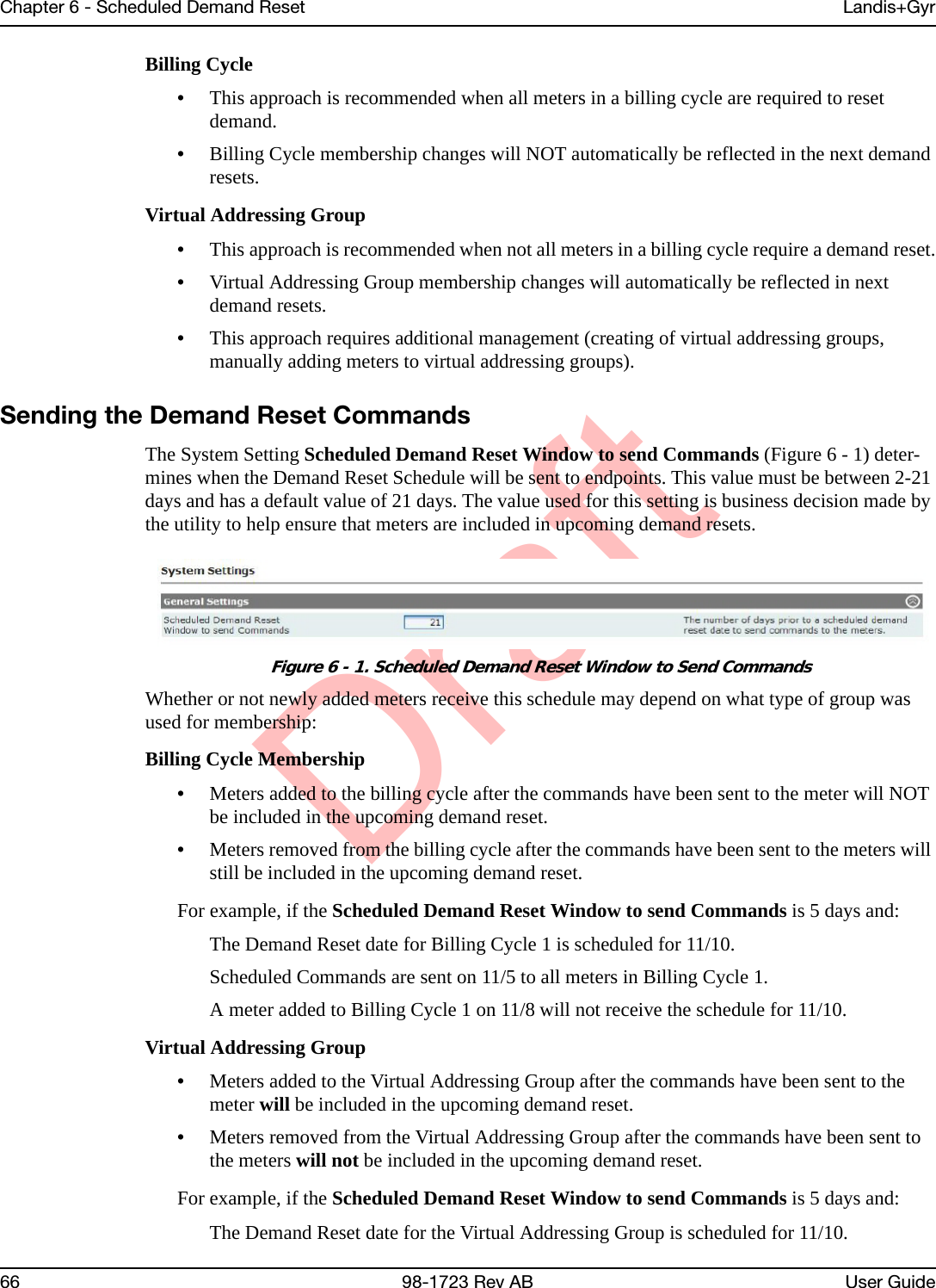DraftChapter 6 - Scheduled Demand Reset Landis+Gyr66 98-1723 Rev AB User GuideBilling Cycle•This approach is recommended when all meters in a billing cycle are required to reset demand.•Billing Cycle membership changes will NOT automatically be reflected in the next demand resets. Virtual Addressing Group•This approach is recommended when not all meters in a billing cycle require a demand reset.•Virtual Addressing Group membership changes will automatically be reflected in next demand resets.•This approach requires additional management (creating of virtual addressing groups, manually adding meters to virtual addressing groups).Sending the Demand Reset CommandsThe System Setting Scheduled Demand Reset Window to send Commands (Figure 6 - 1) deter-mines when the Demand Reset Schedule will be sent to endpoints. This value must be between 2-21 days and has a default value of 21 days. The value used for this setting is business decision made by the utility to help ensure that meters are included in upcoming demand resets. Figure 6 - 1. Scheduled Demand Reset Window to Send CommandsWhether or not newly added meters receive this schedule may depend on what type of group was used for membership:Billing Cycle Membership•Meters added to the billing cycle after the commands have been sent to the meter will NOT be included in the upcoming demand reset.•Meters removed from the billing cycle after the commands have been sent to the meters will still be included in the upcoming demand reset.For example, if the Scheduled Demand Reset Window to send Commands is 5 days and:The Demand Reset date for Billing Cycle 1 is scheduled for 11/10.Scheduled Commands are sent on 11/5 to all meters in Billing Cycle 1.A meter added to Billing Cycle 1 on 11/8 will not receive the schedule for 11/10.Virtual Addressing Group•Meters added to the Virtual Addressing Group after the commands have been sent to the meter will be included in the upcoming demand reset.•Meters removed from the Virtual Addressing Group after the commands have been sent to the meters will not be included in the upcoming demand reset.For example, if the Scheduled Demand Reset Window to send Commands is 5 days and:The Demand Reset date for the Virtual Addressing Group is scheduled for 11/10.