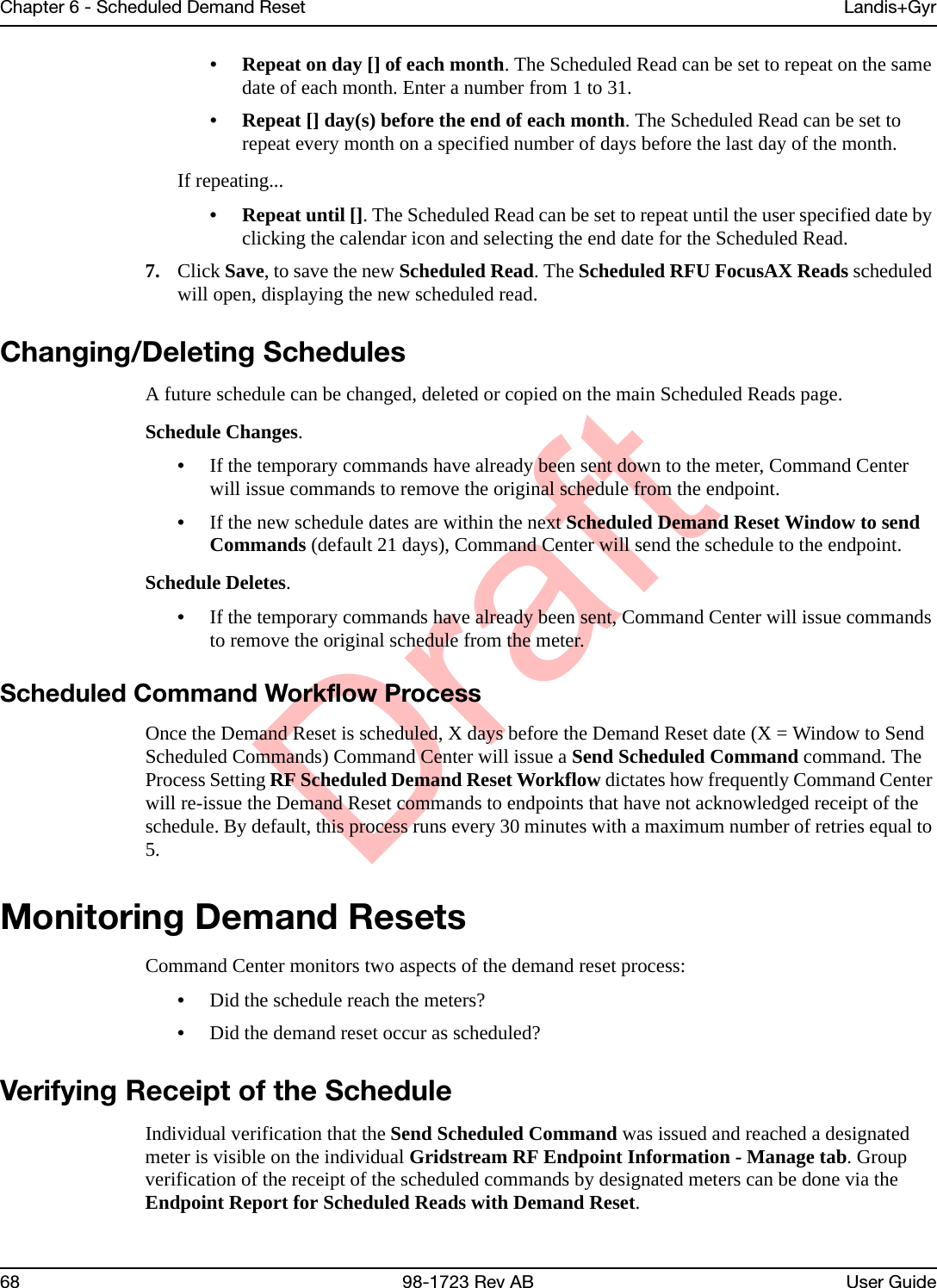 DraftChapter 6 - Scheduled Demand Reset Landis+Gyr68 98-1723 Rev AB User Guide• Repeat on day [] of each month. The Scheduled Read can be set to repeat on the same date of each month. Enter a number from 1 to 31.• Repeat [] day(s) before the end of each month. The Scheduled Read can be set to repeat every month on a specified number of days before the last day of the month.If repeating...• Repeat until []. The Scheduled Read can be set to repeat until the user specified date by clicking the calendar icon and selecting the end date for the Scheduled Read.7. Click Save, to save the new Scheduled Read. The Scheduled RFU FocusAX Reads scheduled will open, displaying the new scheduled read.Changing/Deleting SchedulesA future schedule can be changed, deleted or copied on the main Scheduled Reads page.Schedule Changes.•If the temporary commands have already been sent down to the meter, Command Center will issue commands to remove the original schedule from the endpoint.•If the new schedule dates are within the next Scheduled Demand Reset Window to send Commands (default 21 days), Command Center will send the schedule to the endpoint. Schedule Deletes.•If the temporary commands have already been sent, Command Center will issue commands to remove the original schedule from the meter.Scheduled Command Workflow ProcessOnce the Demand Reset is scheduled, X days before the Demand Reset date (X = Window to Send Scheduled Commands) Command Center will issue a Send Scheduled Command command. The Process Setting RF Scheduled Demand Reset Workflow dictates how frequently Command Center will re-issue the Demand Reset commands to endpoints that have not acknowledged receipt of the schedule. By default, this process runs every 30 minutes with a maximum number of retries equal to 5. Monitoring Demand ResetsCommand Center monitors two aspects of the demand reset process:•Did the schedule reach the meters?•Did the demand reset occur as scheduled?Verifying Receipt of the ScheduleIndividual verification that the Send Scheduled Command was issued and reached a designated meter is visible on the individual Gridstream RF Endpoint Information - Manage tab. Group verification of the receipt of the scheduled commands by designated meters can be done via the Endpoint Report for Scheduled Reads with Demand Reset.