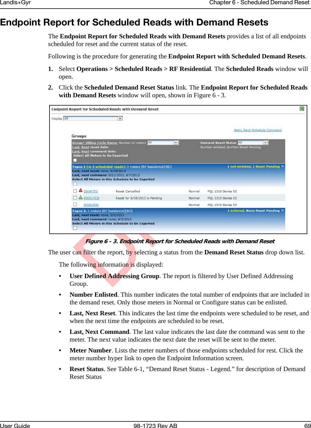 DraftLandis+Gyr Chapter 6 - Scheduled Demand Reset User Guide 98-1723 Rev AB 69Endpoint Report for Scheduled Reads with Demand ResetsThe Endpoint Report for Scheduled Reads with Demand Resets provides a list of all endpoints scheduled for reset and the current status of the reset. Following is the procedure for generating the Endpoint Report with Scheduled Demand Resets.1. Select Operations &gt; Scheduled Reads &gt; RF Residential. The Scheduled Reads window will open.2. Click the Scheduled Demand Reset Status link. The Endpoint Report for Scheduled Reads with Demand Resets window will open, shown in Figure 6 - 3.Figure 6 - 3. Endpoint Report for Scheduled Reads with Demand ResetThe user can filter the report, by selecting a status from the Demand Reset Status drop down list.The following information is displayed:• User Defined Addressing Group. The report is filtered by User Defined Addressing Group.• Number Enlisted. This number indicates the total number of endpoints that are included in the demand reset. Only those meters in Normal or Configure status can be enlisted.• Last, Next Reset. This indicates the last time the endpoints were scheduled to be reset, and when the next time the endpoints are scheduled to be reset.• Last, Next Command. The last value indicates the last date the command was sent to the meter. The next value indicates the next date the reset will be sent to the meter. • Meter Number. Lists the meter numbers of those endpoints scheduled for rest. Click the meter number hyper link to open the Endpoint Information screen.• Reset Status. See Table 6-1, “Demand Reset Status - Legend.” for description of Demand Reset Status