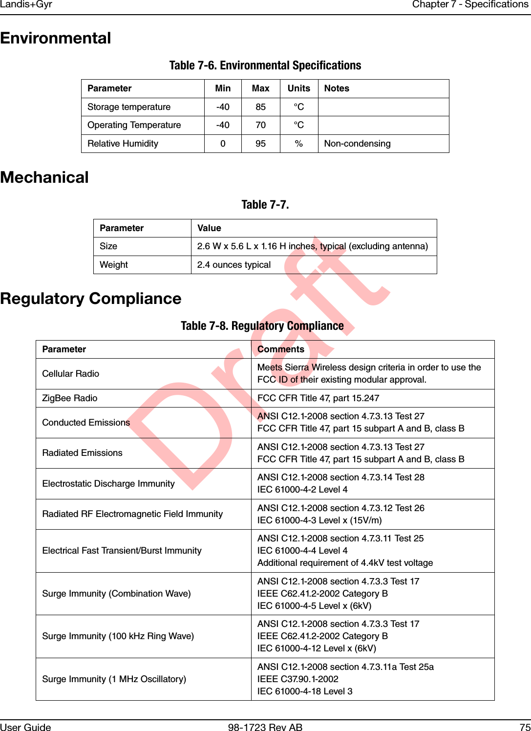 DraftLandis+Gyr Chapter 7 - Specifications User Guide 98-1723 Rev AB 75EnvironmentalMechanicalRegulatory ComplianceTable 7-6. Environmental SpecificationsParameter Min Max Units NotesStorage temperature -40 85 °COperating Temperature -40 70 °CRelative Humidity 0 95 % Non-condensingTable 7-7. Parameter ValueSize 2.6 W x 5.6 L x 1.16 H inches, typical (excluding antenna)Weight 2.4 ounces typicalTable 7-8. Regulatory Compliance Parameter CommentsCellular Radio Meets Sierra Wireless design criteria in order to use the FCC ID of their existing modular approval.ZigBee Radio FCC CFR Title 47, part 15.247Conducted Emissions ANSI C12.1-2008 section 4.7.3.13 Test 27FCC CFR Title 47, part 15 subpart A and B, class BRadiated Emissions ANSI C12.1-2008 section 4.7.3.13 Test 27FCC CFR Title 47, part 15 subpart A and B, class BElectrostatic Discharge Immunity ANSI C12.1-2008 section 4.7.3.14 Test 28IEC 61000-4-2 Level 4Radiated RF Electromagnetic Field Immunity ANSI C12.1-2008 section 4.7.3.12 Test 26IEC 61000-4-3 Level x (15V/m)Electrical Fast Transient/Burst ImmunityANSI C12.1-2008 section 4.7.3.11 Test 25IEC 61000-4-4 Level 4Additional requirement of 4.4kV test voltageSurge Immunity (Combination Wave)ANSI C12.1-2008 section 4.7.3.3 Test 17IEEE C62.41.2-2002 Category BIEC 61000-4-5 Level x (6kV)Surge Immunity (100 kHz Ring Wave)ANSI C12.1-2008 section 4.7.3.3 Test 17IEEE C62.41.2-2002 Category BIEC 61000-4-12 Level x (6kV)Surge Immunity (1 MHz Oscillatory)ANSI C12.1-2008 section 4.7.3.11a Test 25aIEEE C37.90.1-2002IEC 61000-4-18 Level 3
