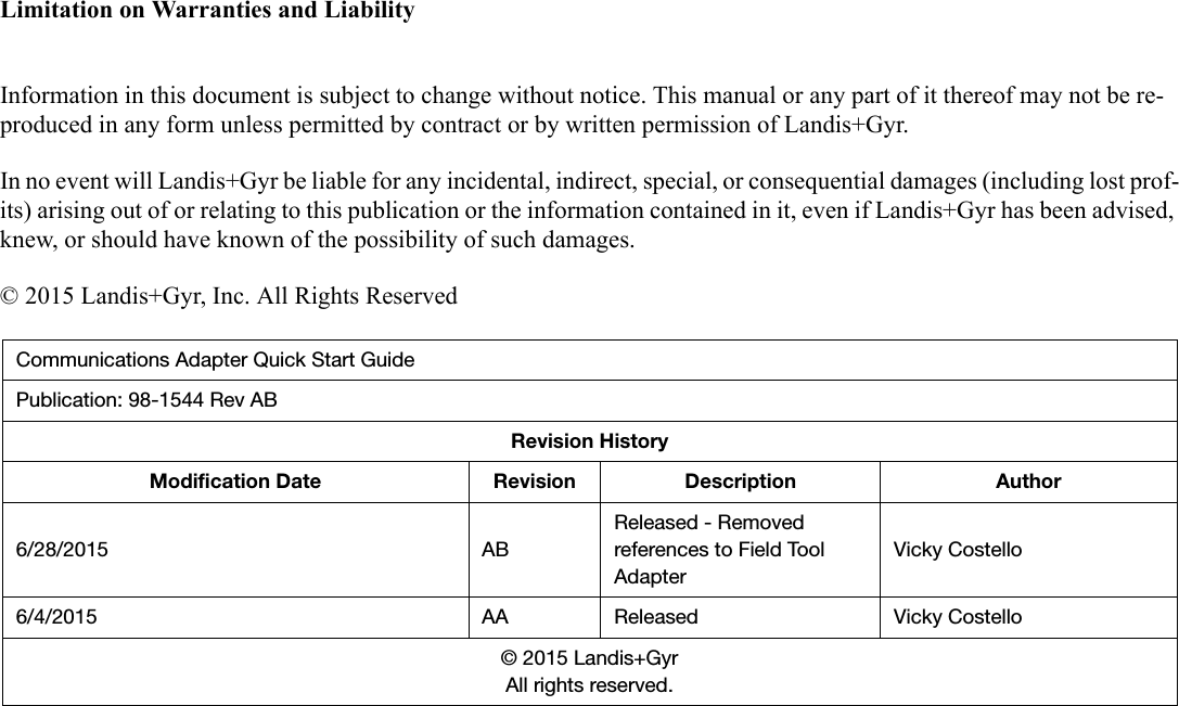 Limitation on Warranties and LiabilityInformation in this document is subject to change without notice. This manual or any part of it thereof may not be re-produced in any form unless permitted by contract or by written permission of Landis+Gyr.In no event will Landis+Gyr be liable for any incidental, indirect, special, or consequential damages (including lost prof-its) arising out of or relating to this publication or the information contained in it, even if Landis+Gyr has been advised, knew, or should have known of the possibility of such damages.© 2015 Landis+Gyr, Inc. All Rights ReservedCommunications Adapter Quick Start GuidePublication: 98-1544 Rev ABRevision HistoryModification Date Revision Description Author6/28/2015 ABReleased - Removed references to Field Tool AdapterVicky Costello6/4/2015 AA Released Vicky Costello© 2015 Landis+GyrAll rights reserved.