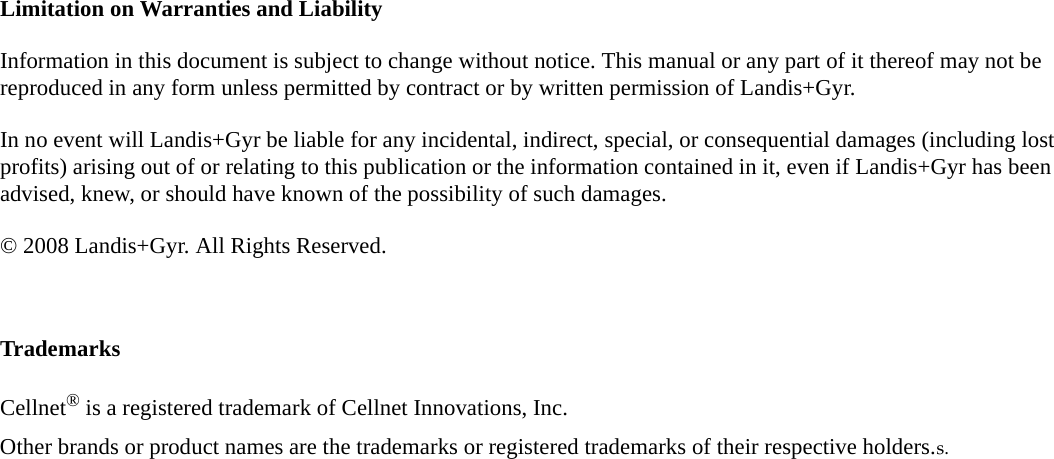 Limitation on Warranties and LiabilityInformation in this document is subject to change without notice. This manual or any part of it thereof may not be reproduced in any form unless permitted by contract or by written permission of Landis+Gyr.In no event will Landis+Gyr be liable for any incidental, indirect, special, or consequential damages (including lost profits) arising out of or relating to this publication or the information contained in it, even if Landis+Gyr has been advised, knew, or should have known of the possibility of such damages.© 2008 Landis+Gyr. All Rights Reserved.TrademarksCellnet® is a registered trademark of Cellnet Innovations, Inc.Other brands or product names are the trademarks or registered trademarks of their respective holders.s.
