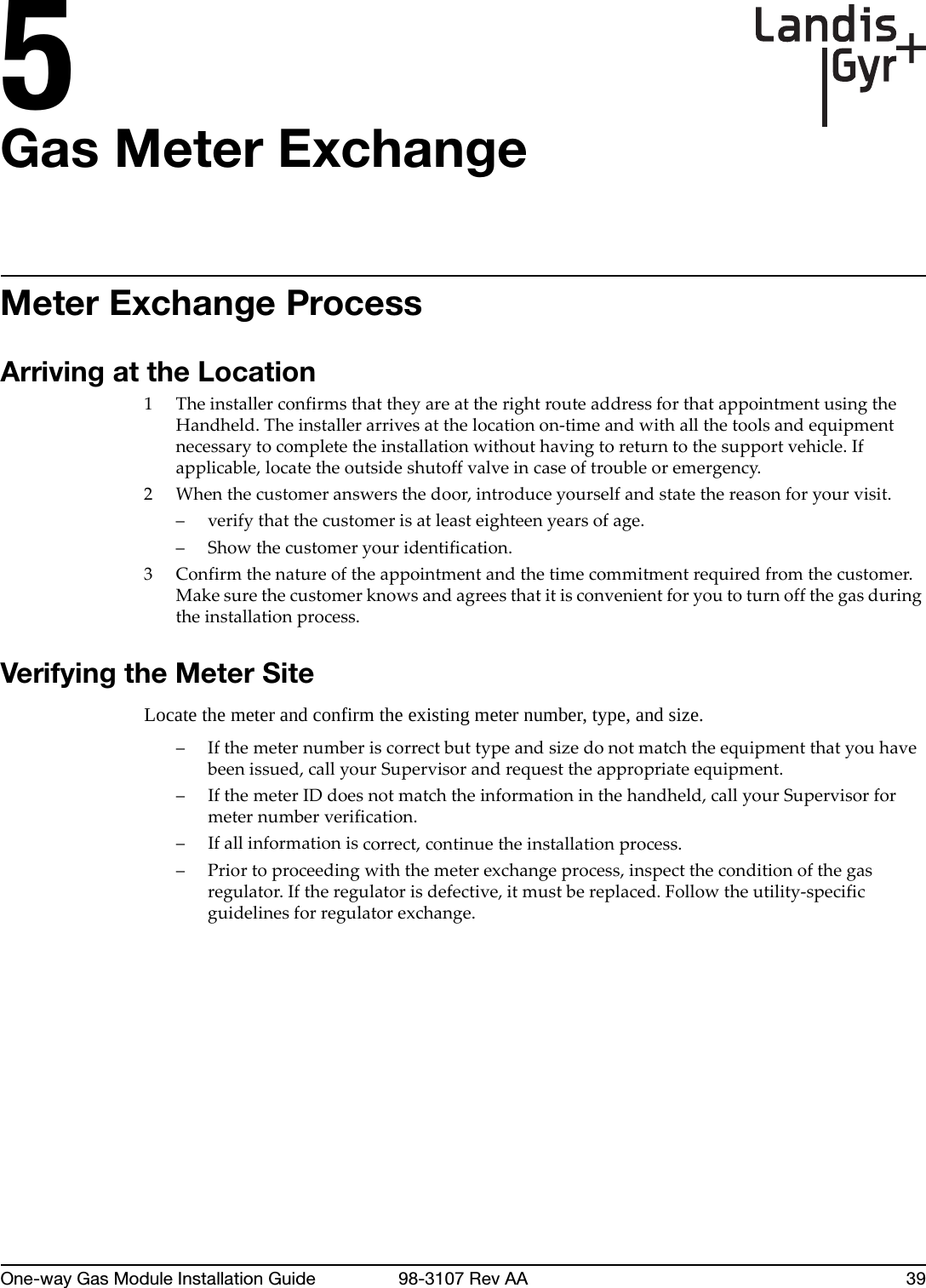 5One-way Gas Module Installation Guide 98-3107 Rev AA 39Gas Meter ExchangeMeter Exchange ProcessArriving at the Location1TheinstallerconfirmsthattheyareattherightrouteaddressforthatappointmentusingtheHandheld.Theinstallerarrivesatthelocationon‐timeandwithallthetoolsandequipmentnecessarytocompletetheinstallationwithouthavingtoreturntothesupportvehicle.Ifapplicable,locatetheoutsideshutoffvalveincaseoftroubleoremergency.2Whenthecustomeranswersthedoor,introduceyourselfandstatethereasonforyourvisit.–verifythatthecustomerisatleasteighteenyearsofage.– Showthecustomeryouridentification.3Confirmthenatureoftheappointmentandthetimecommitmentrequiredfromthecustomer.Makesurethecustomerknowsandagreesthatitisconvenientforyoutoturnoffthegasduringtheinstallationprocess.Verifying the Meter SiteLocate the meter and confirm the existing meter number, type, and size. –Ifthemeternumberiscorrectbuttypeandsizedonotmatchtheequipmentthatyouhavebeenissued,callyourSupervisorandrequesttheappropriateequipment.–IfthemeterIDdoesnotmatchtheinformationinthehandheld,callyourSupervisorformeternumberverification.–Ifallinformationiscorrect,continuetheinstallationprocess.–Priortoproceedingwiththemeterexchangeprocess,inspecttheconditionofthegasregulator.Iftheregulatorisdefective,itmustbereplaced.Followtheutility‐specificguidelinesforregulatorexchange.