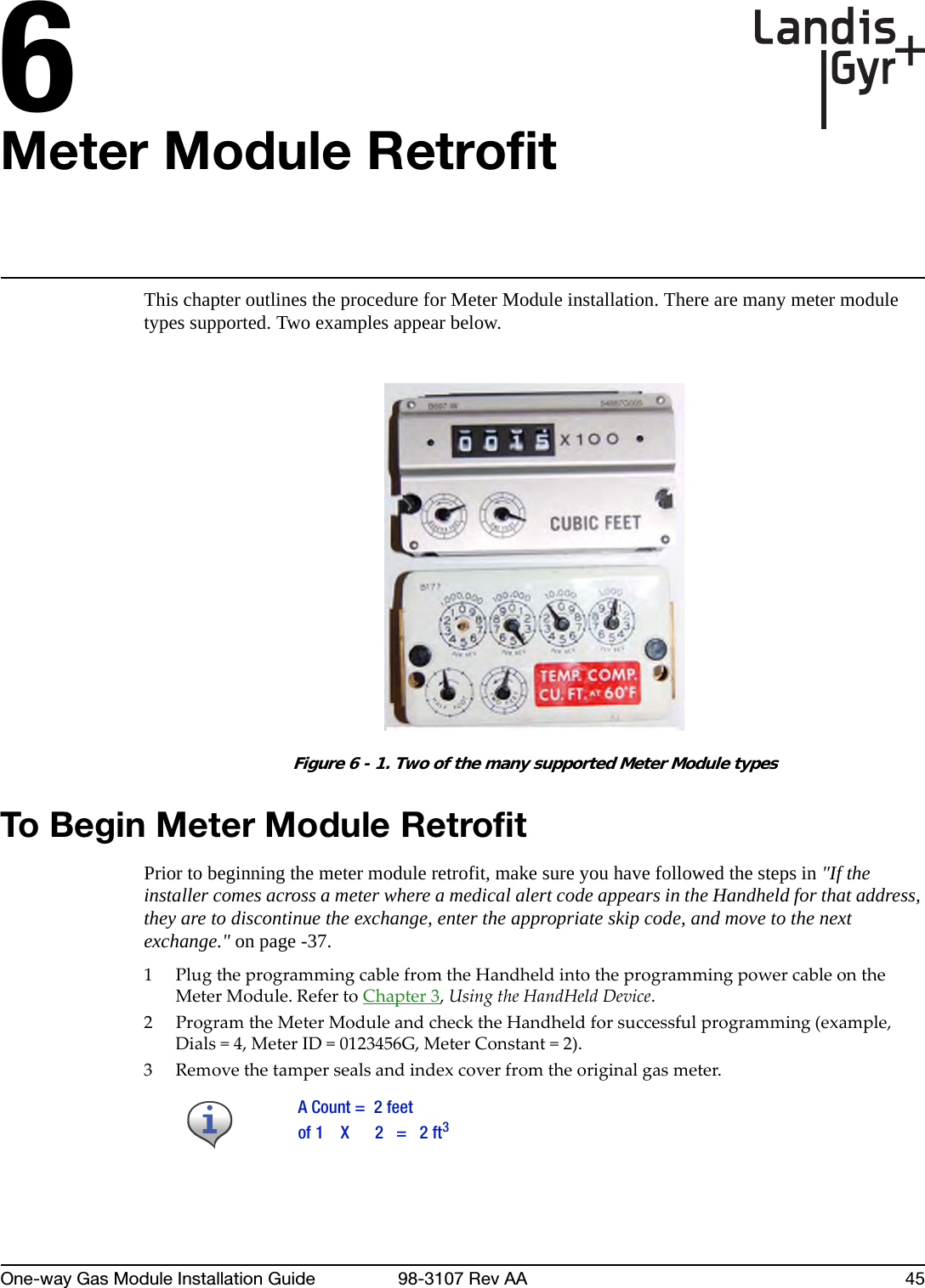 6One-way Gas Module Installation Guide 98-3107 Rev AA 45Meter Module RetrofitThis chapter outlines the procedure for Meter Module installation. There are many meter module types supported. Two examples appear below.Figure 6 - 1. Two of the many supported Meter Module typesTo Begin Meter Module RetrofitPrior to beginning the meter module retrofit, make sure you have followed the steps in &quot;If the installer comes across a meter where a medical alert code appears in the Handheld for that address, they are to discontinue the exchange, enter the appropriate skip code, and move to the next exchange.&quot; on page -37.1PlugtheprogrammingcablefromtheHandheldintotheprogrammingpowercableontheMeterModule.RefertoChapter 3,UsingtheHandHeldDevice.2ProgramtheMeterModuleandchecktheHandheldforsuccessfulprogramming(example,Dials=4,MeterID=0123456G,MeterConstant=2).3Removethetampersealsandindexcoverfromtheoriginalgasmeter.A Count =  2 feetof 1    X      2   =   2 ft3