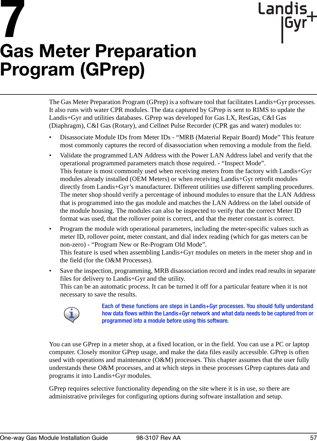 7One-way Gas Module Installation Guide 98-3107 Rev AA 57Gas Meter Preparation Program (GPrep)The Gas Meter Preparation Program (GPrep) is a software tool that facilitates Landis+Gyr processes. It also runs with water CPR modules. The data captured by GPrep is sent to RIMS to update the Landis+Gyr and utilities databases. GPrep was developed for Gas LX, ResGas, C&amp;I Gas (Diaphragm), C&amp;I Gas (Rotary), and Cellnet Pulse Recorder (CPR gas and water) modules to:• Disassociate Module IDs from Meter IDs - “MRB (Material Repair Board) Mode” This feature most commonly captures the record of disassociation when removing a module from the field.• Validate the programmed LAN Address with the Power LAN Address label and verify that the operational programmed parameters match those required. - “Inspect Mode”. This feature is most commonly used when receiving meters from the factory with Landis+Gyr modules already installed (OEM Meters) or when receiving Landis+Gyr retrofit modules directly from Landis+Gyr’s manufacturer. Different utilities use different sampling procedures. The meter shop should verify a percentage of inbound modules to ensure that the LAN Address that is programmed into the gas module and matches the LAN Address on the label outside of the module housing. The modules can also be inspected to verify that the correct Meter ID format was used, that the rollover point is correct, and that the meter constant is correct.• Program the module with operational parameters, including the meter-specific values such as meter ID, rollover point, meter constant, and dial index reading (which for gas meters can be non-zero) - “Program New or Re-Program Old Mode”. This feature is used when assembling Landis+Gyr modules on meters in the meter shop and in the field (for the O&amp;M Processes).• Save the inspection, programming, MRB disassociation record and index read results in separate files for delivery to Landis+Gyr and the utility.This can be an automatic process. It can be turned it off for a particular feature when it is not necessary to save the results.You can use GPrep in a meter shop, at a fixed location, or in the field. You can use a PC or laptop computer. Closely monitor GPrep usage, and make the data files easily accessible. GPrep is often used with operations and maintenance (O&amp;M) processes. This chapter assumes that the user fully understands these O&amp;M processes, and at which steps in these processes GPrep captures data and programs it into Landis+Gyr modules.GPrep requires selective functionality depending on the site where it is in use, so there are administrative privileges for configuring options during software installation and setup. Each of these functions are steps in Landis+Gyr processes. You should fully understandhow data flows within the Landis+Gyr network and what data needs to be captured from orprogrammed into a module before using this software.
