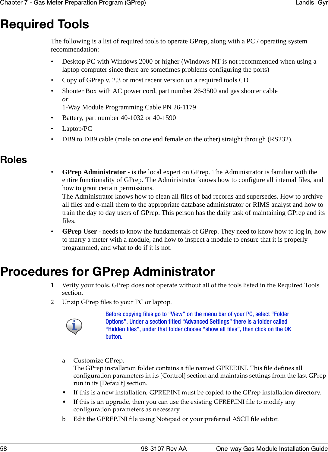 Chapter 7 - Gas Meter Preparation Program (GPrep) Landis+Gyr58 98-3107 Rev AA One-way Gas Module Installation GuideRequired ToolsThe following is a list of required tools to operate GPrep, along with a PC / operating system recommendation:• Desktop PC with Windows 2000 or higher (Windows NT is not recommended when using a laptop computer since there are sometimes problems configuring the ports)• Copy of GPrep v. 2.3 or most recent version on a required tools CD• Shooter Box with AC power cord, part number 26-3500 and gas shooter cableor 1-Way Module Programming Cable PN 26-1179• Battery, part number 40-1032 or 40-1590•Laptop/PC • DB9 to DB9 cable (male on one end female on the other) straight through (RS232).Roles•GPrep Administrator - is the local expert on GPrep. The Administrator is familiar with the entire functionality of GPrep. The Administrator knows how to configure all internal files, and how to grant certain permissions.The Administrator knows how to clean all files of bad records and supersedes. How to archive all files and e-mail them to the appropriate database administrator or RIMS analyst and how to train the day to day users of GPrep. This person has the daily task of maintaining GPrep and its files.•GPrep User - needs to know the fundamentals of GPrep. They need to know how to log in, how to marry a meter with a module, and how to inspect a module to ensure that it is properly programmed, and what to do if it is not.Procedures for GPrep Administrator1Verifyyourtools.GPrepdoesnotoperatewithoutallofthetoolslistedintheRequiredToolssection.2UnzipGPrepfilestoyourPCorlaptop.aCustomizeGPrep.TheGPrepinstallationfoldercontainsafilenamedGPREP.INI.Thisfiledefinesallconfigurationparametersinits[Control]sectionandmaintainssettingsfromthelastGPrepruninits[Default]section.•Ifthisisanewinstallation,GPREP.INImustbecopiedtotheGPrepinstallationdirectory.•Ifthisisanupgrade,thenyoucanusetheexistingGPREP.INIfiletomodifyanyconfigurationparametersasnecessary.b EdittheGPREP.INIfileusingNotepadoryourpreferredASCIIfileeditor.Before copying files go to “View” on the menu bar of your PC, select “FolderOptions”. Under a section titled “Advanced Settings” there is a folder called“Hidden files”, under that folder choose “show all files”, then click on the OKbutton.