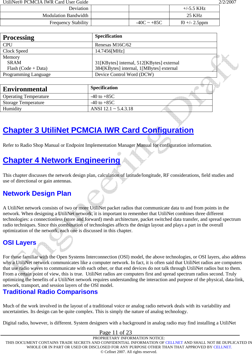UtiliNet® PCMCIA IWR Card User Guide                                                                                                          2/2/2007   Page 11 of 23     PROPRIETARY INFORMATION NOTICE: THIS DOCUMENT CONTAINS TRADE SECRETS AND CONFIDENTIAL INFORMATION OF CELLNET AND SHALL NOT BE DUPLICATED IN  WHOLE OR IN PART OR USED OR DISCLOSED FOR ANY PURPOSE OTHER THAN THAT APPROVED BY CELLNET. © Cellnet 2007. All rights reserved. Deviation     +/-5.5 KHz  Modulation Bandwidth    25 KHz  Frequency Stability   -40C ~ +85C   f0 +/- 2.5ppm   Processing  Specification  CPU   Renesas M16C/62  Clock Speed   14.7456[MHz]  Memory  SRAM   Flash (Code + Data)   31[KBytes] internal, 512[KBytes] external 384[KBytes] internal, 1[MBytes] external Programming Language   Device Control Word (DCW)   Environmental  Specification  Operating Temperature   -40 to +85C  Storage Temperature   -40 to +85C  Humidity   ANSI 12.1 ~ 5.4.3.18    Chapter 3 UtiliNet PCMCIA IWR Card Configuration  Refer to Radio Shop Manual or Endpoint Implementation Manager Manual for configuration information. Chapter 4 Network Engineering  This chapter discusses the network design plan, calculation of latitude/longitude, RF considerations, field studies and use of directional or gain antennas.  Network Design Plan  A UtiliNet network consists of two or more UtiliNet packet radios that communicate data to and from points in the network. When designing a UtiliNet network, it is important to remember that UtiliNet combines three different technologies: a connectionless (store and forward) mesh architecture, packet switched data transfer, and spread spectrum radio techniques. Since this combination of technologies affects the design layout and plays a part in the overall optimization of the network, each one is discussed in this chapter.  OSI Layers  For those familiar with the Open Systems Interconnection (OSI) model, the above technologies, or OSI layers, also address why a UtiliNet network communicates like a computer network. In fact, it is often said that UtiliNet radios are computers that use radio waves to communicate with each other, or that end devices do not talk through UtiliNet radios but to them. From a certain point of view, this is true.  UtiliNet radios are computers first and spread spectrum radios second. Truly optimizing the benefits of a UtiliNet network requires understanding the interaction and purpose of the physical, data-link, network, transport, and session layers of the OSI model.  Traditional Radio Comparisons  Much of the work involved in the layout of a traditional voice or analog radio network deals with its variability and uncertainties. Its design can be quite complex. This is simply the nature of analog technology.  Digital radio, however, is different. System designers with a background in analog radio may find installing a UtiliNet 
