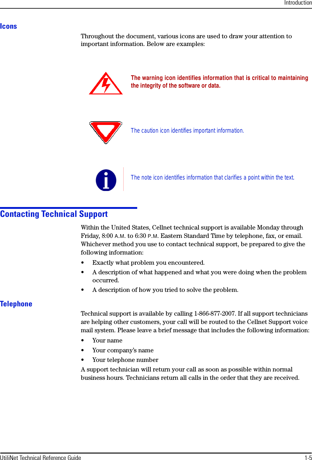 IntroductionUtiliNet Technical Reference Guide 1-5IconsThroughout the document, various icons are used to draw your attention to important information. Below are examples:Contacting Technical SupportWithin the United States, Cellnet technical support is available Monday through Friday, 8:00 A.M. to 6:30 P.M. Eastern Standard Time by telephone, fax, or email. Whichever method you use to contact technical support, be prepared to give the following information:• Exactly what problem you encountered.• A description of what happened and what you were doing when the problem occurred.• A description of how you tried to solve the problem.TelephoneTechnical support is available by calling 1-866-877-2007. If all support technicians are helping other customers, your call will be routed to the Cellnet Support voice mail system. Please leave a brief message that includes the following information:•Your name• Your company’s name• Your telephone numberA support technician will return your call as soon as possible within normal business hours. Technicians return all calls in the order that they are received.The warning icon identifies information that is critical to maintainingthe integrity of the software or data.The caution icon identifies important information.The note icon identifies information that clarifies a point within the text.