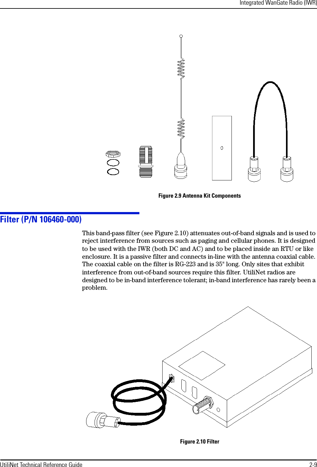 Integrated WanGate Radio (IWR)UtiliNet Technical Reference Guide 2-9Figure 2.9 Antenna Kit ComponentsFilter (P/N 106460-000)This band-pass filter (see Figure 2.10) attenuates out-of-band signals and is used to reject interference from sources such as paging and cellular phones. It is designed to be used with the IWR (both DC and AC) and to be placed inside an RTU or like enclosure. It is a passive filter and connects in-line with the antenna coaxial cable. The coaxial cable on the filter is RG-223 and is 35&quot; long. Only sites that exhibit interference from out-of-band sources require this filter. UtiliNet radios are designed to be in-band interference tolerant; in-band interference has rarely been a problem.Figure 2.10 Filter
