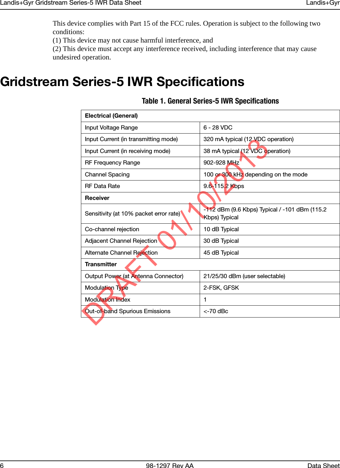 Landis+Gyr Gridstream Series-5 IWR Data Sheet Landis+Gyr6 98-1297 Rev AA Data SheetThis device complies with Part 15 of the FCC rules. Operation is subject to the following two conditions:(1) This device may not cause harmful interference, and(2) This device must accept any interference received, including interference that may cause undesired operation.Gridstream Series-5 IWR SpecificationsTable 1. General Series-5 IWR SpecificationsElectrical (General)Input Voltage Range 6 - 28 VDCInput Current (in transmitting mode) 320 mA typical (12 VDC operation)Input Current (in receiving mode) 38 mA typical (12 VDC operation)RF Frequency Range 902-928 MHzChannel Spacing 100 or 300 kHz depending on the modeRF Data Rate 9.6-115.2 KbpsReceiverSensitivity (at 10% packet error rate)  -112 dBm (9.6 Kbps) Typical / -101 dBm (115.2 Kbps) TypicalCo-channel rejection 10 dB TypicalAdjacent Channel Rejection 30 dB TypicalAlternate Channel Rejection 45 dB TypicalTransmitterOutput Power (at Antenna Connector) 21/25/30 dBm (user selectable)Modulation Type 2-FSK, GFSKModulation Index 1Out-of-band Spurious Emissions &lt;-70 dBcDRAFT 01/10/2013